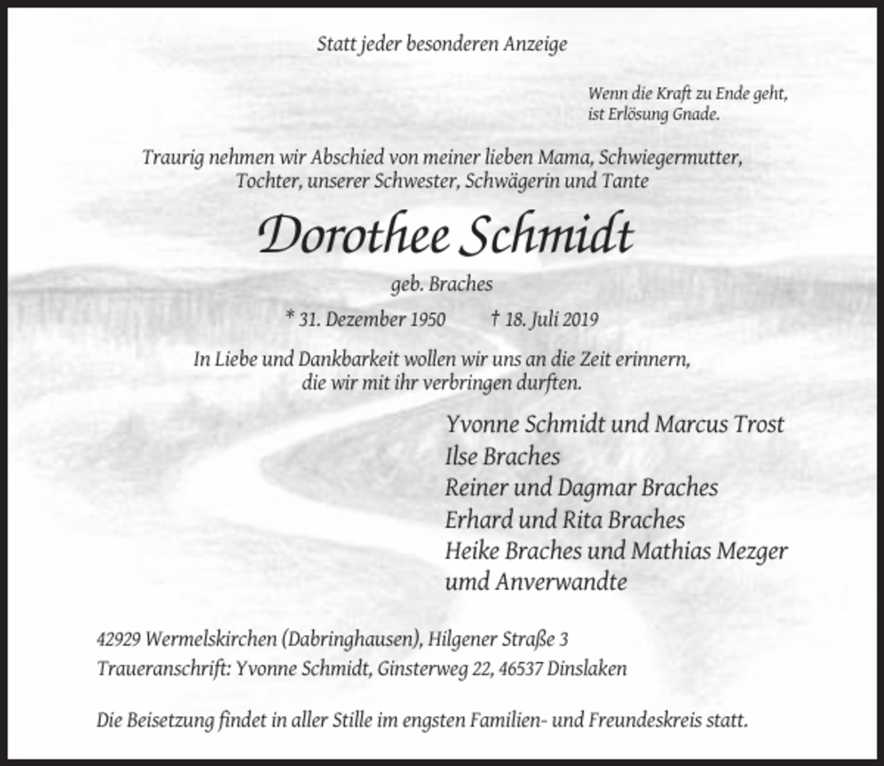 <p>Statt jeder besonderen Anzeige<br />Wenn die Kraft zu Ende geht,<br />ist Erlösung Gnade.</p><p>Traurig nehmen wir Abschied von meiner lieben Mama, Schwiegermutter,<br />Tochter, unserer Schwester, Schwägerin und Tante</p><p>Dorothee Schmidt<br />geb. Braches<br />* 31. Dezember 1950</p><p>† 18. Juli 2019</p><p>In Liebe und Dankbarkeit wollen wir uns an die Zeit erinnern,<br />die wir mit ihr verbringen durften.</p><p>Yvonne Schmidt und Marcus Trost<br />Ilse Braches<br />Reiner und Dagmar Braches<br />Erhard und Rita Braches<br />Heike Braches und Mathias Mezger<br />umd Anverwandte<br />42929 Wermelskirchen (Dabringhausen), Hilgener Straße 3<br />Traueranschrift: Yvonne Schmidt, Ginsterweg 22, 46537 Dinslaken<br />Die Beisetzung findet in aller Stille im engsten Familien- und Freundeskreis statt.</p>