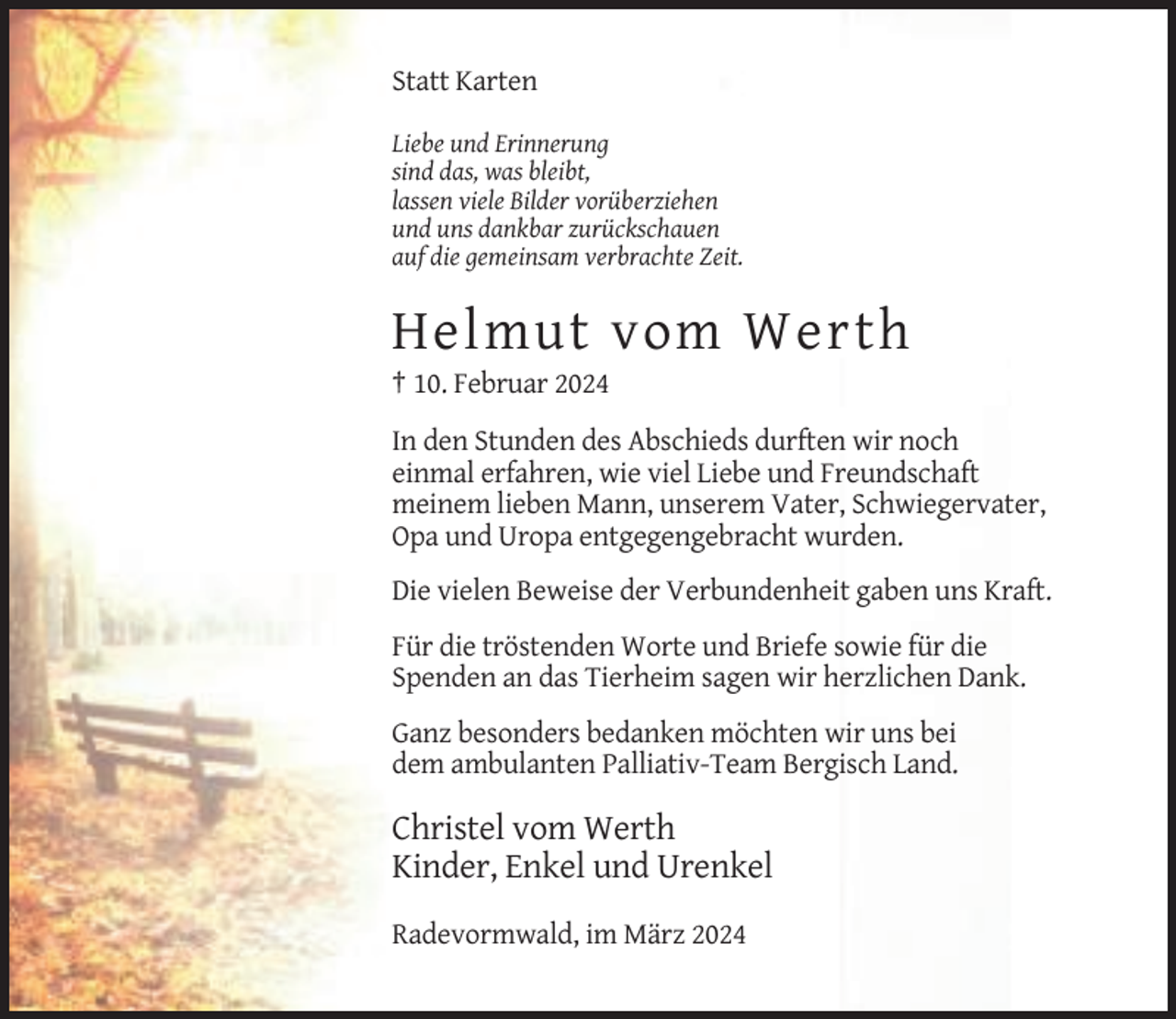 <p>Statt Karten<br />Liebe und Erinnerung<br />sind das, was bleibt,<br />lassen viele Bilder vorüberziehen<br />und uns dankbar zurückschauen<br />auf die gemeinsam verbrachte Zeit.</p><p>Helmut vom Werth<br />† 10. Februar 2024<br />In den Stunden des Abschieds durften wir noch<br />einmal erfahren, wie viel Liebe und Freundschaft<br />meinem lieben Mann, unserem Vater, Schwiegervater,<br />Opa und Uropa entgegengebracht wurden.<br />Die vielen Beweise der Verbundenheit gaben uns Kraft.<br />Für die tröstenden Worte und Briefe sowie für die<br />Spenden an das Tierheim sagen wir herzlichen Dank.<br />Ganz besonders bedanken möchten wir uns bei<br />dem ambulanten Palliativ-Team Bergisch Land.</p><p>Christel vom Werth<br />Kinder, Enkel und Urenkel<br />Radevormwald, im März 2024</p>