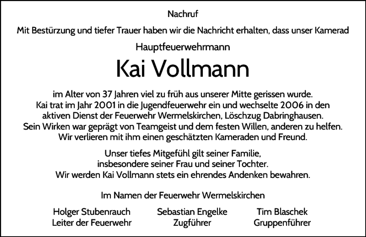 <p>Nachruf<br />Mit Bestürzung und tiefer Trauer haben wir die Nachricht erhalten, dass unser Kamerad</p><p>Hauptfeuerwehrmann</p><p>Kai Vollmann<br />im Alter von 37 Jahren viel zu früh aus unserer Mitte gerissen wurde.<br />Kai trat im Jahr 2001 in die Jugendfeuerwehr ein und wechselte 2006 in den<br />aktiven Dienst der Feuerwehr Wermelskirchen, Löschzug Dabringhausen.<br />Sein Wirken war geprägt von Teamgeist und dem festen Willen, anderen zu helfen.<br />Wir verlieren mit ihm einen geschätzten Kameraden und Freund.<br />Unser tiefes Mitgefühl gilt seiner Familie,<br />insbesondere seiner Frau und seiner Tochter.<br />Wir werden Kai Vollmann stets ein ehrendes Andenken bewahren.<br />Im Namen der Feuerwehr Wermelskirchen<br />Holger Stubenrauch<br />Leiter der Feuerwehr</p><p>Sebastian Engelke<br />Zugführer</p><p>Tim Blaschek<br />Gruppenführer</p>