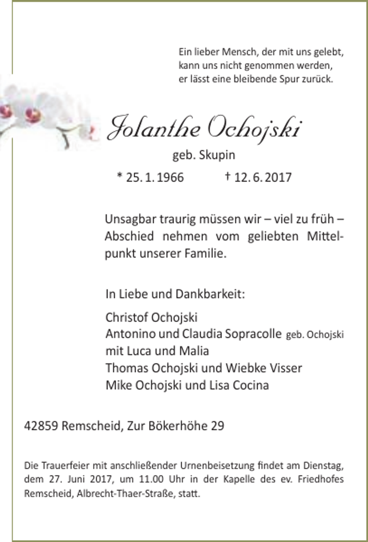 <p>Ein lieber Mensch, der mit uns gelebt,<br />kann uns nicht genommen werden,<br />er lässt eine bleibende Spur zurück.</p><p>Jolanthe Ochojski<br />geb. Skupin</p><p>* 25. 1. 1966</p><p>† 12. 6. 2017</p><p>Unsagbar traurig müssen wir – viel zu früh –<br />Abschied nehmen vom geliebten Mittelpunkt unserer Familie.<br />In Liebe und Dankbarkeit:<br />Christof Ochojski<br />Antonino und Claudia Sopracolle geb. Ochojski<br />mit Luca und Malia<br />Thomas Ochojski und Wiebke Visser<br />Mike Ochojski und Lisa Cocina<br />42859 Remscheid, Zur Bökerhöhe 29<br />Die Trauerfeier mit anschließender Urnenbeisetzung findet am Dienstag,<br />dem 27. Juni 2017, um 11.00 Uhr in der Kapelle des ev. Friedhofes<br />Remscheid, Albrecht-Thaer-Straße, statt.</p>