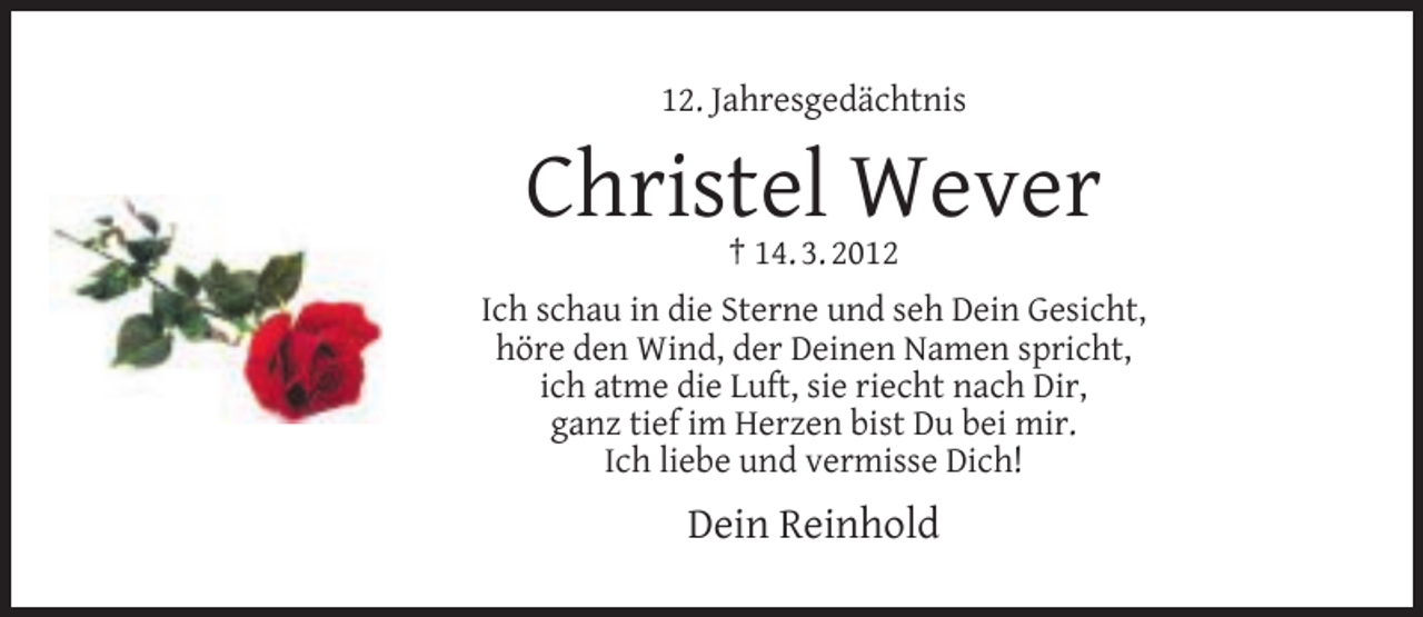 <p>12. Jahresgedächtnis</p><p>Christel Wever<br />† 14. 3. 2012</p><p>Ich schau in die Sterne und seh Dein Gesicht,<br />höre den Wind, der Deinen Namen spricht,<br />ich atme die Luft, sie riecht nach Dir,<br />ganz tief im Herzen bist Du bei mir.<br />Ich liebe und vermisse Dich!</p><p>Dein Reinhold</p>