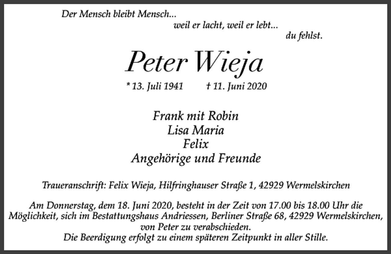 <p>Der Mensch bleibt Mensch...<br />weil er lacht, weil er lebt...</p><p>du fehlst.</p><p>Peter Wieja</p><p>* 13. Juli 1941</p><p>† 11. Juni 2020</p><p>Frank mit Robin<br />Lisa Maria<br />Felix<br />Angehörige und Freunde<br />Traueranschrift: Felix Wieja, Hilfringhauser Straße 1, 42929 Wermelskirchen<br />Am Donnerstag, dem 18. Juni 2020, besteht in der Zeit von 17.00 bis 18.00 Uhr die<br />Möglichkeit, sich im Bestattungshaus Andriessen, Berliner Straße 68, 42929 Wermelskirchen,<br />von Peter zu verabschieden.<br />Die Beerdigung erfolgt zu einem späteren Zeitpunkt in aller Stille.</p>