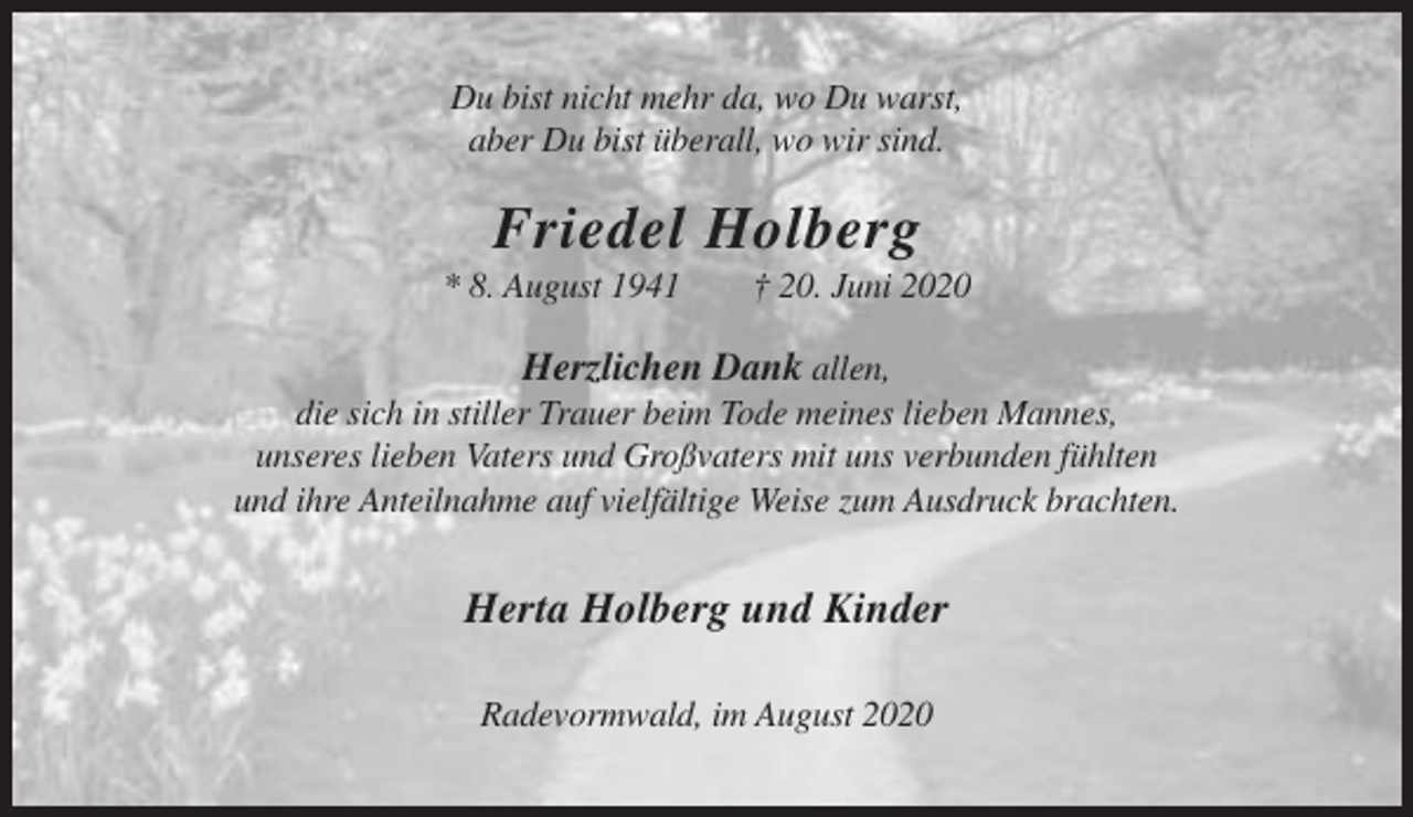 <p>Du bist nicht mehr da, wo Du warst,<br />aber Du bist überall, wo wir sind.</p><p>Friedel Holberg<br />* 8. August 1941</p><p>† 20. Juni 2020</p><p>Herzlichen Dank allen,<br />die sich in stiller Trauer beim Tode meines lieben Mannes,<br />unseres lieben Vaters und Großvaters mit uns verbunden fühlten<br />und ihre Anteilnahme auf vielfältige Weise zum Ausdruck brachten.</p><p>Herta Holberg und Kinder<br />Radevormwald, im August 2020</p>