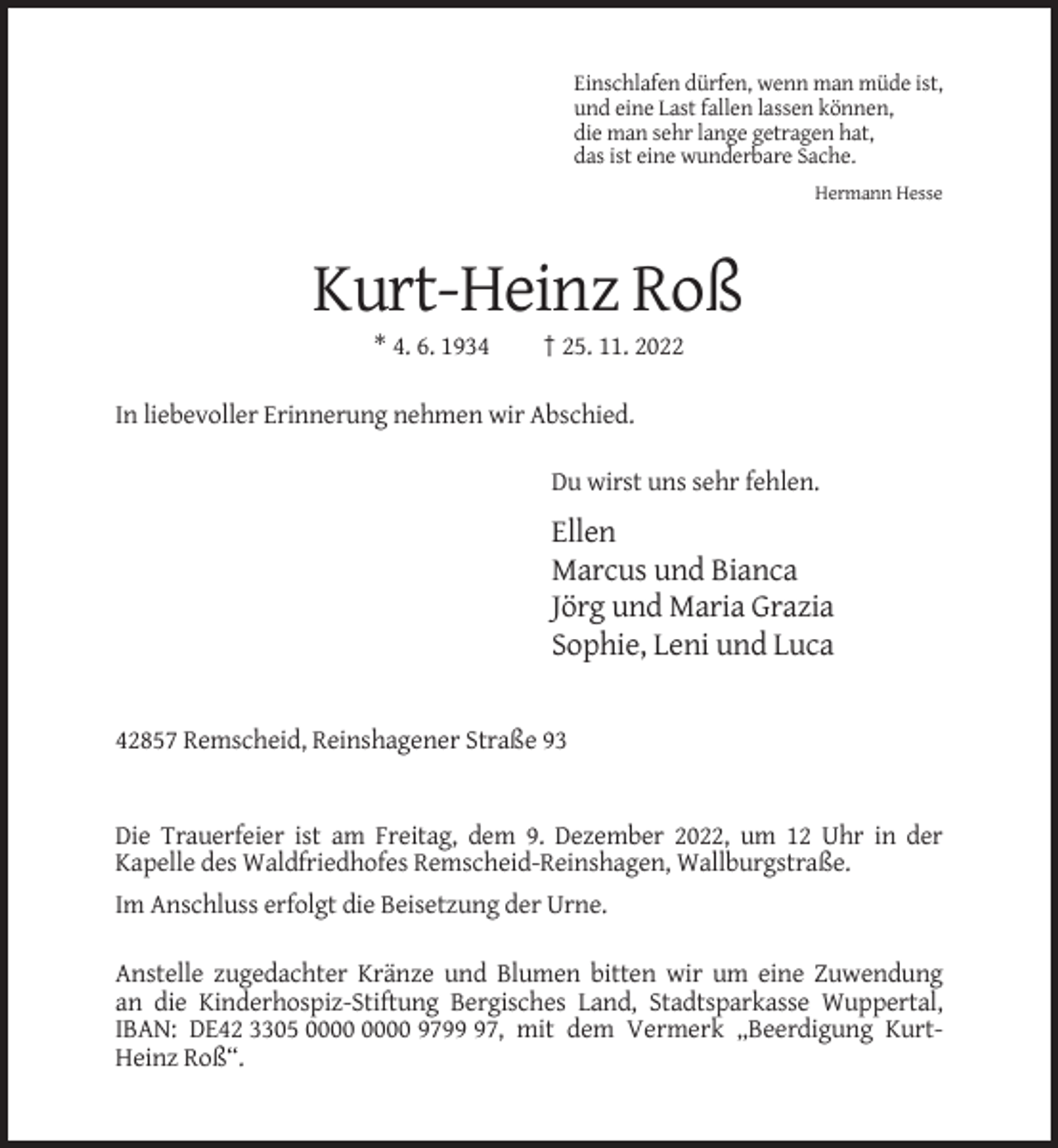 <p>Einschlafen dürfen, wenn man müde ist,<br />und eine Last fallen lassen können,<br />die man sehr lange getragen hat,<br />das ist eine wunderbare Sache.<br />Hermann Hesse</p><p>Kurt-Heinz Roß<br />* 4. 6. 1934</p><p>† 25. 11. 2022</p><p>In liebevoller Erinnerung nehmen wir Abschied.<br />Du wirst uns sehr fehlen.</p><p>Ellen<br />Marcus und Bianca<br />Jörg und Maria Grazia<br />Sophie, Leni und Luca</p><p>42857 Remscheid, Reinshagener Straße 93</p><p>Die Trauerfeier ist am Freitag, dem 9. Dezember 2022, um 12 Uhr in der<br />Kapelle des Waldfriedhofes Remscheid-Reinshagen, Wallburgstraße.<br />Im Anschluss erfolgt die Beisetzung der Urne.<br />Anstelle zugedachter Kränze und Blumen bitten wir um eine Zuwendung<br />an die Kinderhospiz-Stiftung Bergisches Land, Stadtsparkasse Wuppertal,<br />IBAN: DE42 3305 9797, mit dem Vermerk „Beerdigung KurtHeinz Roß“.</p>