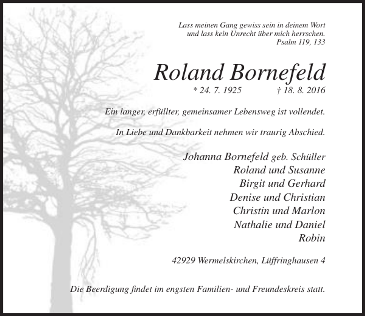 <p>Lass meinen Gang gewiss sein in deinem Wort<br />und lass kein Unrecht über mich herrschen.<br />Psalm 119, 133</p><p>Roland Bornefeld<br />* 24. 7. 1925</p><p>† 18. 8. 2016</p><p>Ein langer, erfüllter, gemeinsamer Lebensweg ist vollendet.<br />In Liebe und Dankbarkeit nehmen wir traurig Abschied.</p><p>Johanna Bornefeld geb. Schüller<br />Roland und Susanne<br />Birgit und Gerhard<br />Denise und Christian<br />Christin und Marlon<br />Nathalie und Daniel<br />Robin<br />42929 Wermelskirchen, Lüffringhausen 4<br />Die Beerdigung findet im engsten Familien- und Freundeskreis statt.</p>