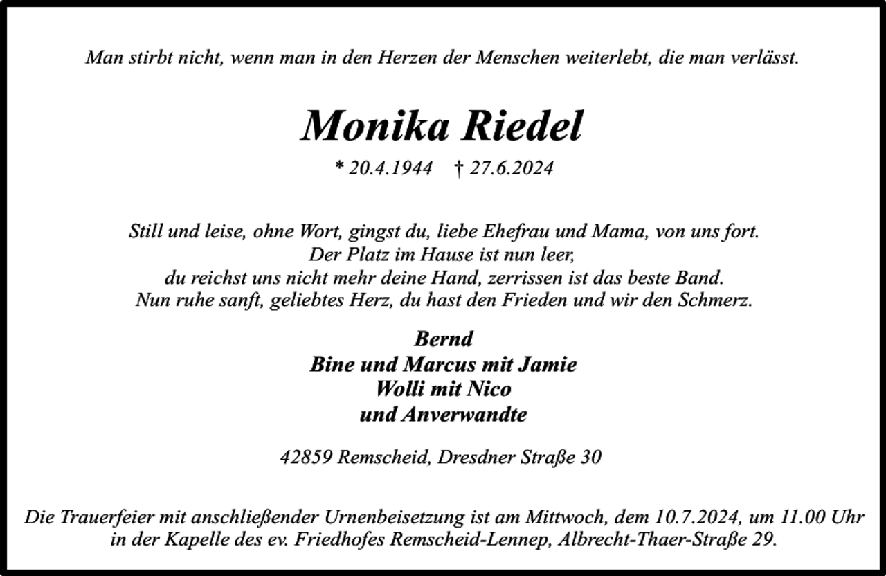 <p>Man stirbt nicht, wenn man in den Herzen der Menschen weiterlebt, die man verlässt.</p><p>Monika Riedel<br />* 20.4.1944</p><p>† 27.6.2024</p><p>Still und leise, ohne Wort, gingst du, liebe Ehefrau und Mama, von uns fort.<br />Der Platz im Hause ist nun leer,<br />du reichst uns nicht mehr deine Hand, zerrissen ist das beste Band.<br />Nun ruhe sanft, geliebtes Herz, du hast den Frieden und wir den Schmerz.</p><p>Bernd<br />Bine und Marcus mit Jamie<br />Wolli mit Nico<br />und Anverwandte<br />42859 Remscheid, Dresdner Straße 30<br />Die Trauerfeier mit anschließender Urnenbeisetzung ist am Mittwoch, dem 10.7.2024, um 11.00 Uhr<br />in der Kapelle des ev. Friedhofes Remscheid-Lennep, Albrecht-Thaer-Straße 29.</p>