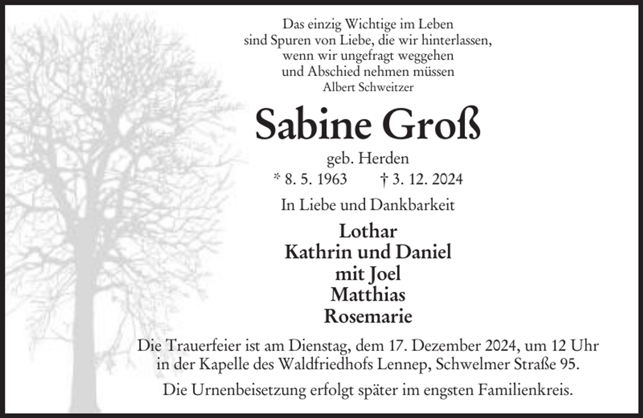 <p>Das einzig Wichtige im Leben<br />sind Spuren von Liebe, die wir hinterlassen,<br />wenn wir ungefragt weggehen<br />und Abschied nehmen müssen<br />Albert Schweitzer</p><p>Sabine Groß<br />geb. Herden<br />* 8. 5. 1963<br />† 3. 12. 2024<br />In Liebe und Dankbarkeit</p><p>Lothar<br />Kathrin und Daniel<br />mit Joel<br />Matthias<br />Rosemarie<br />Die Trauerfeier ist am Dienstag, dem 17. Dezember 2024, um 12 Uhr<br />in der Kapelle des Waldfriedhofs Lennep, Schwelmer Straße 95.<br />Die Urnenbeisetzung erfolgt später im engsten Familienkreis.</p>