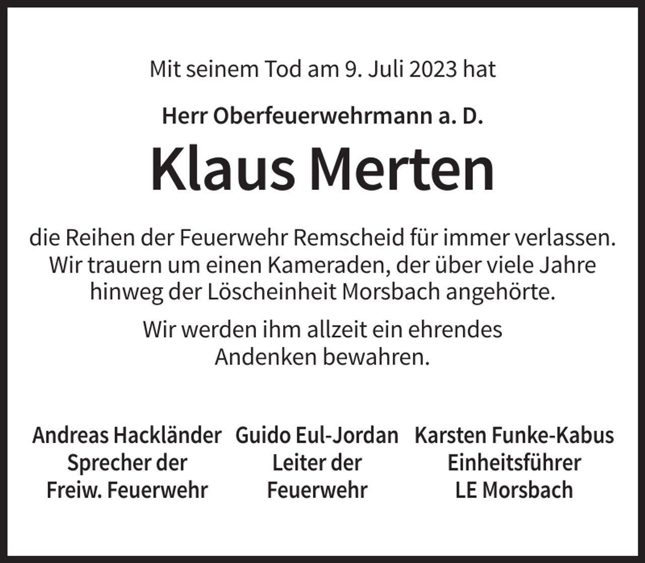 <p>Mit seinem Tod am 9. Juli 2023 hat<br />Herr Oberfeuerwehrmann a. D.</p><p>Klaus Merten<br />die Reihen der Feuerwehr Remscheid für immer verlassen.<br />Wir trauern um einen Kameraden, der über viele Jahre<br />hinweg der Löscheinheit Morsbach angehörte.<br />Wir werden ihm allzeit ein ehrendes<br />Andenken bewahren.<br />Andreas Hackländer Guido Eul-Jordan Karsten Funke-Kabus<br />Sprecher der<br />Leiter der<br />Einheitsführer<br />Freiw. Feuerwehr<br />Feuerwehr<br />LE Morsbach</p>