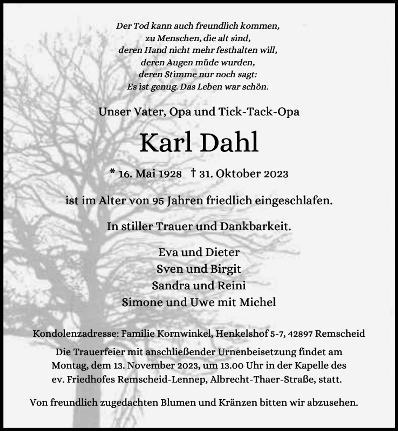 <p>Der Tod kann auch freundlich kommen,<br />zu Menschen, die alt sind,<br />deren Hand nicht mehr festhalten will,<br />deren Augen müde wurden,<br />deren Stimme nur noch sagt:<br />Es ist genug. Das Leben war schön.</p><p>Unser Vater, Opa und Tick-Tack-Opa</p><p>Karl Dahl<br />* 16. Mai 1928 † 31. Oktober 2023<br />ist im Alter von 95 Jahren friedlich eingeschlafen.<br />In stiller Trauer und Dankbarkeit.<br />Eva und Dieter<br />Sven und Birgit<br />Sandra und Reini<br />Simone und Uwe mit Michel<br />Kondolenzadresse: Familie Kornwinkel, Henkelshof 5-7, 42897 Remscheid<br />Die Trauerfeier mit anschließender Urnenbeisetzung findet am<br />Montag, dem 13. November 2023, um 13.00 Uhr in der Kapelle des<br />ev. Friedhofes Remscheid-Lennep, Albrecht-Thaer-Straße, statt.<br />Von freundlich zugedachten Blumen und Kränzen bitten wir abzusehen.</p>