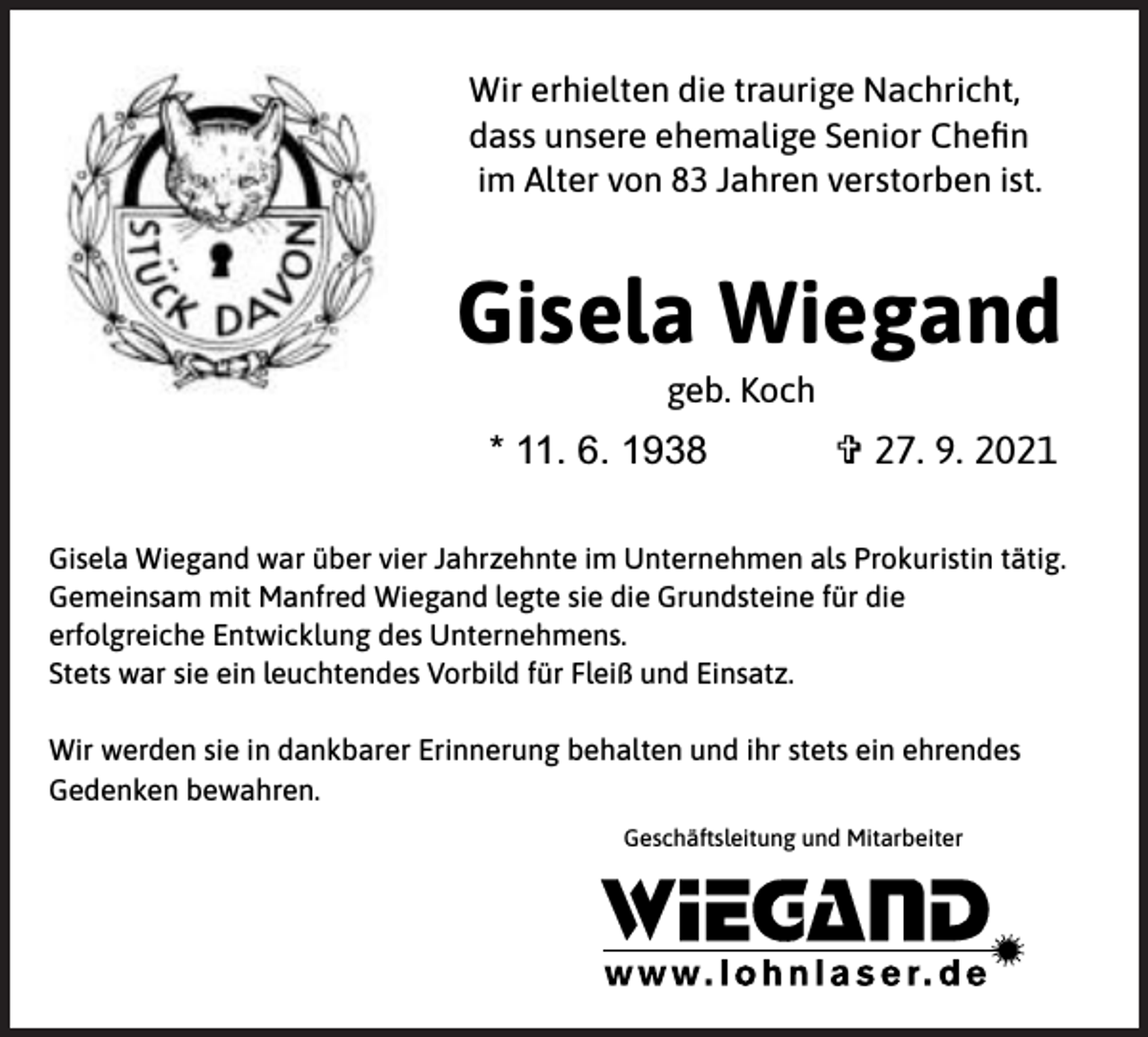 <p>Wir erhielten die traurige Nachricht,<br />dass unsere ehemalige Senior Cheﬁn<br />im Alter von 83 Jahren verstorben ist.</p><p>Gisela Wiegand<br />geb. Koch</p><p>* 11. 6. 1938</p><p>V 27. 9. 2021</p><p>Gisela Wiegand war über vier Jahrzehnte im Unternehmen als Prokuristin tätig.<br />Gemeinsam mit Manfred Wiegand legte sie die Grundsteine für die<br />erfolgreiche Entwicklung des Unternehmens.<br />Stets war sie ein leuchtendes Vorbild für Fleiß und Einsatz.<br />Wir werden sie in dankbarer Erinnerung behalten und ihr stets ein ehrendes<br />Gedenken bewahren.<br />Geschäftsleitung und Mitarbeiter</p>