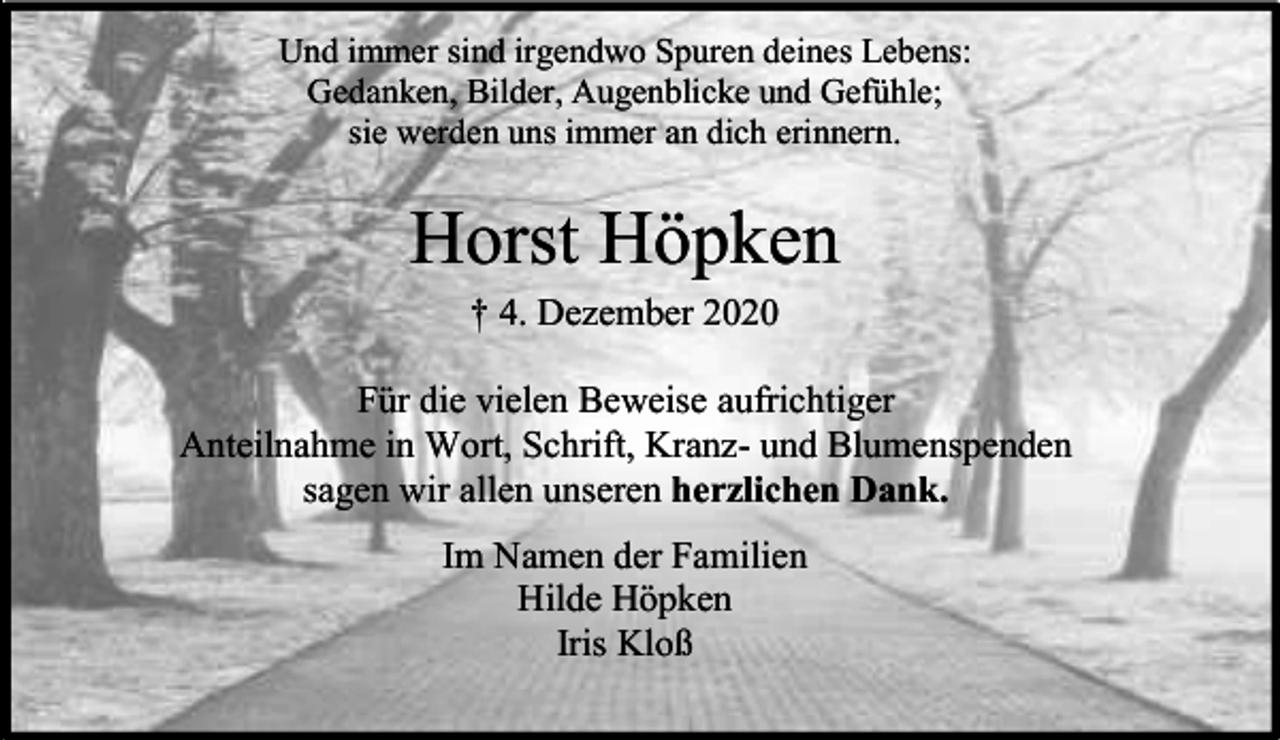 <p>Und immer sind irgendwo Spuren deines Lebens:<br />Gedanken, Bilder, Augenblicke und Gefühle;<br />sie werden uns immer an dich erinnern.</p><p>Horst Höpken<br />† 4. Dezember 2020</p><p>Für die vielen Beweise aufrichtiger<br />Anteilnahme in Wort, Schrift, Kranz- und Blumenspenden<br />sagen wir allen unseren herzlichen Dank.<br />Im Namen der Familien<br />Hilde Höpken<br />Iris Kloß</p>