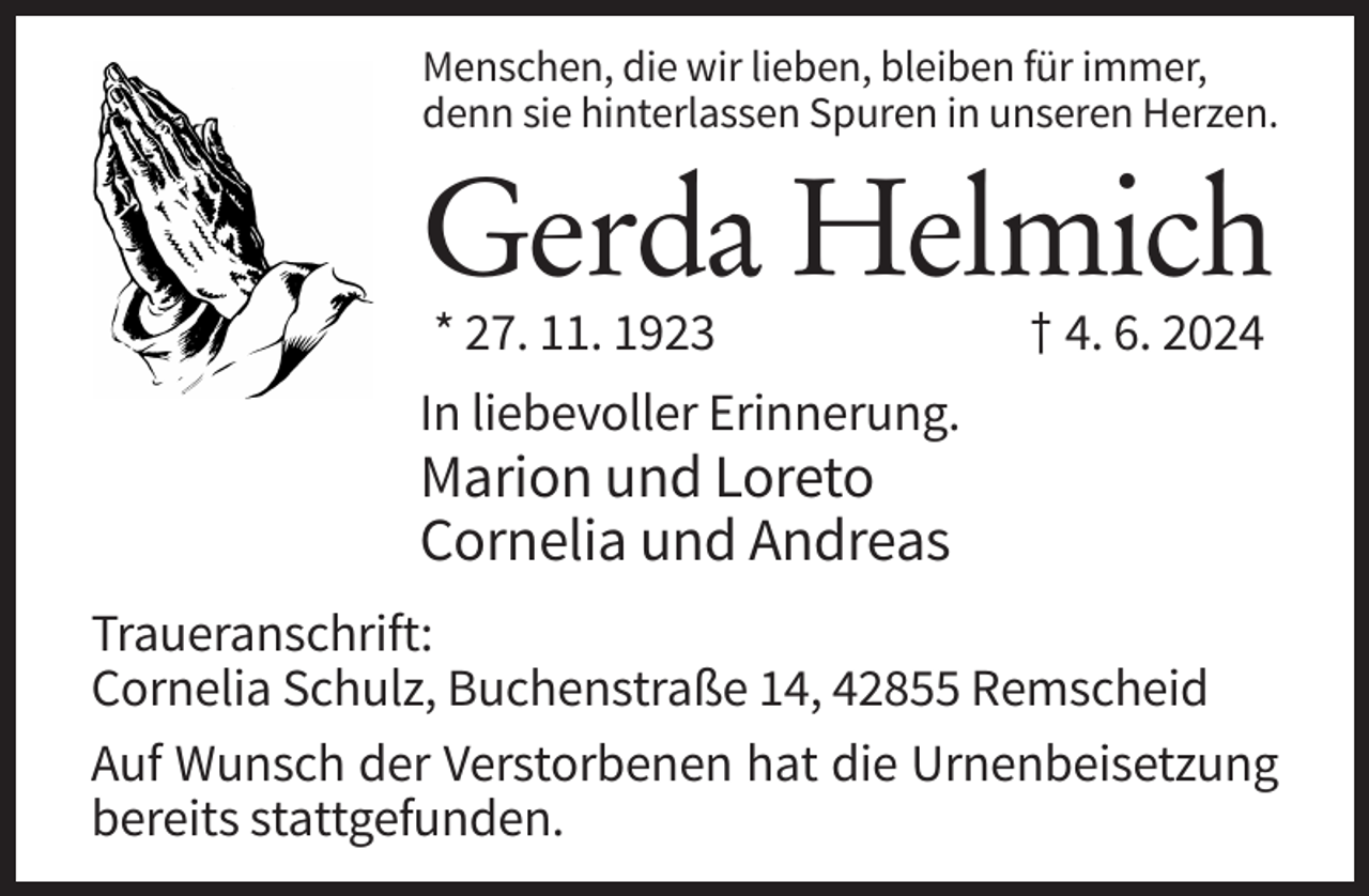 <p>Menschen, die wir lieben, bleiben für immer,<br />denn sie hinterlassen Spuren in unseren Herzen.</p><p>Gerda Helmich<br />* 27. 11. 1923</p><p>† 4. 6. 2024</p><p>In liebevoller Erinnerung.</p><p>Marion und Loreto<br />Cornelia und Andreas<br />Traueranschrift:<br />Cornelia Schulz, Buchenstraße 14, 42855 Remscheid<br />Auf Wunsch der Verstorbenen hat die Urnenbeisetzung<br />bereits stattgefunden.</p>
