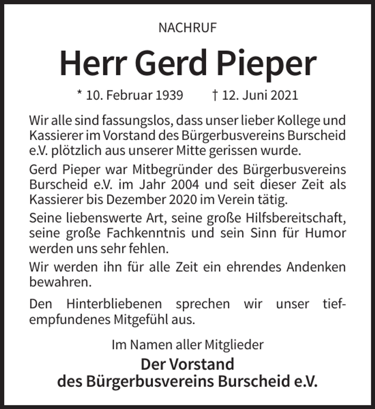 <p>NACHRUF</p><p>Herr Gerd Pieper<br />* 10. Februar 1939</p><p>† 12. Juni 2021</p><p>Wir alle sind fassungslos, dass unser lieber Kollege und<br />Kassierer im Vorstand des Bürgerbusvereins Burscheid<br />e.V. plötzlich aus unserer Mitte gerissen wurde.<br />Gerd Pieper war Mitbegründer des Bürgerbusvereins<br />Burscheid e.V. im Jahr 2004 und seit dieser Zeit als<br />Kassierer bis Dezember 2020 im Verein tätig.<br />Seine liebenswerte Art, seine große Hilfsbereitschaft,<br />seine große Fachkenntnis und sein Sinn für Humor<br />werden uns sehr fehlen.<br />Wir werden ihn für alle Zeit ein ehrendes Andenken<br />bewahren.<br />Den Hinterbliebenen sprechen wir unser tiefempfundenes Mitgefühl aus.<br />Im Namen aller Mitglieder</p><p>Der Vorstand<br />des Bürgerbusvereins Burscheid e.V.</p>