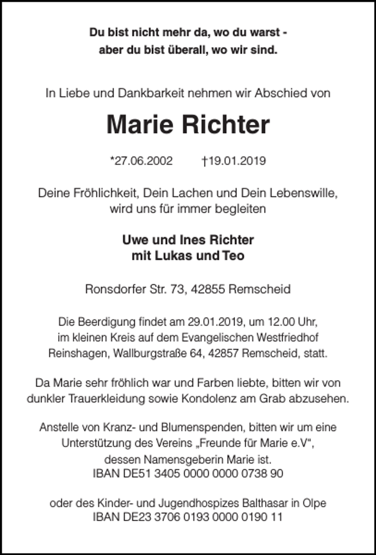 <p>Du bist nicht mehr da, wo du warst aber du bist überall, wo wir sind.</p><p>In Liebe und Dankbarkeit nehmen wir Abschied von</p><p>Marie Richter<br />*27.06.2002</p><p>†19.01.2019</p><p>Deine Fröhlichkeit, Dein Lachen und Dein Lebenswille,<br />wird uns für immer begleiten</p><p>Uwe und Ines Richter<br />mit Lukas und Teo<br />Ronsdorfer Str. 73, 42855 Remscheid<br />Die Beerdigung findet am 29.01.2019, um 12.00 Uhr,<br />im kleinen Kreis auf dem Evangelischen Westfriedhof<br />Reinshagen, Wallburgstraße 64, 42857 Remscheid, statt.<br />Da Marie sehr fröhlich war und Farben liebte, bitten wir von<br />dunkler Trauerkleidung sowie Kondolenz am Grab abzusehen.<br />Anstelle von Kranz- und Blumenspenden, bitten wir um eine<br />Unterstützung des Vereins „Freunde für Marie e.V“,<br />dessen Namensgeberin Marie ist.<br />IBAN DE51 3405 0738 90<br />oder des Kinder- und Jugendhospizes Balthasar in Olpe<br />IBAN DE2706 0193 000190 11</p>