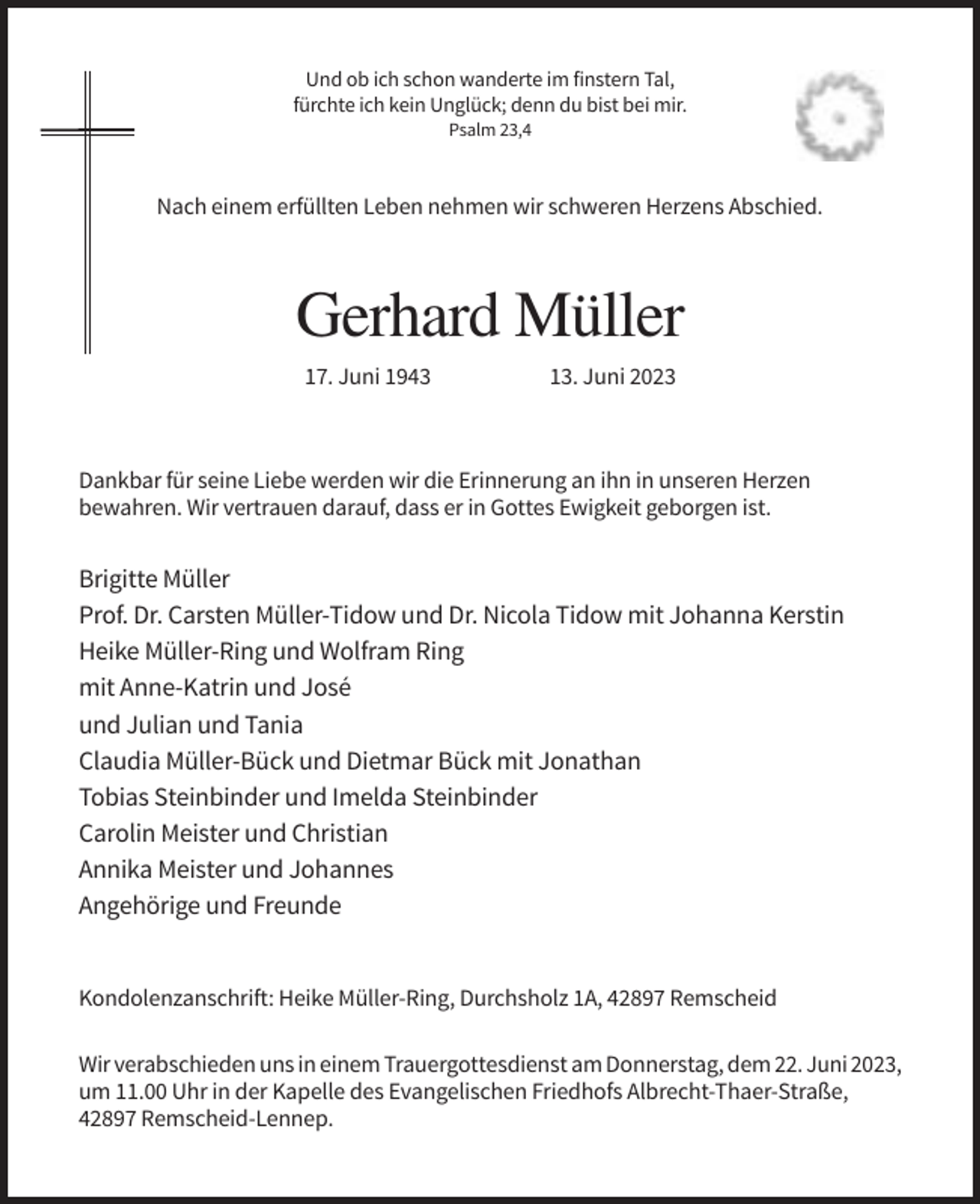 <p>Und ob ich schon wanderte im finstern Tal,<br />fürchte ich kein Unglück; denn du bist bei mir.<br />Psalm 23,4</p><p>Nach einem erfüllten Leben nehmen wir schweren Herzens Abschied.</p><p>Gerhard Müller<br />17. Juni 1943</p><p>13. Juni 2023</p><p>Dankbar für seine Liebe werden wir die Erinnerung an ihn in unseren Herzen<br />bewahren. Wir vertrauen darauf, dass er in Gottes Ewigkeit geborgen ist.</p><p>Brigitte Müller<br />Prof. Dr. Carsten Müller-Tidow und Dr. Nicola Tidow mit Johanna Kerstin<br />Heike Müller-Ring und Wolfram Ring<br />mit Anne-Katrin und José<br />und Julian und Tania<br />Claudia Müller-Bück und Dietmar Bück mit Jonathan<br />Tobias Steinbinder und Imelda Steinbinder<br />Carolin Meister und Christian<br />Annika Meister und Johannes<br />Angehörige und Freunde</p><p>Kondolenzanschrift: Heike Müller-Ring, Durchsholz 1A, 42897 Remscheid<br />Wir verabschieden uns in einem Trauergottesdienst am Donnerstag, dem 22. Juni 2023,<br />um 11.00 Uhr in der Kapelle des Evangelischen Friedhofs Albrecht-Thaer-Straße,<br />42897 Remscheid-Lennep.</p>