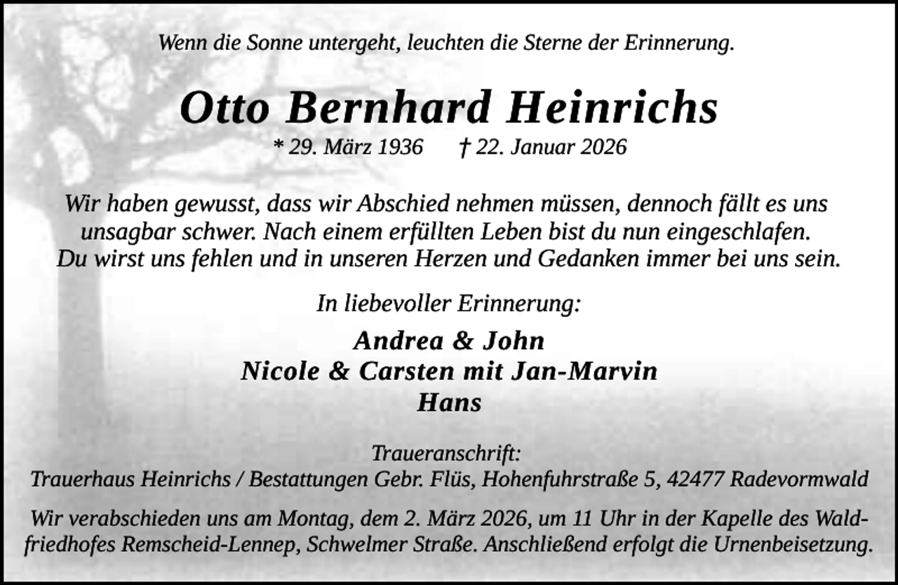 <p>Wenn die Sonne untergeht, leuchten die Sterne der Erinnerung.</p><p>Otto Bernhard Heinrichs<br />* 29. März 1936</p><p>† 22. Januar 2026</p><p>Wir haben gewusst, dass wir Abschied nehmen müssen, dennoch fällt es uns<br />unsagbar schwer. Nach einem erfüllten Leben bist du nun eingeschlafen.<br />Du wirst uns fehlen und in unseren Herzen und Gedanken immer bei uns sein.<br />In liebevoller Erinnerung:</p><p>Andrea &amp; John<br />Nicole &amp; Carsten mit Jan-Marvin<br />Hans<br />Traueranschrift:<br />Trauerhaus Heinrichs / Bestattungen Gebr. Flüs, Hohenfuhrstraße 5, 42477 Radevormwald<br />Wir verabschieden uns am Montag, dem 2. März 2026, um 11 Uhr in der Kapelle des Waldfriedhofes Remscheid-Lennep, Schwelmer Straße. Anschließend erfolgt die Urnenbeisetzung.</p>