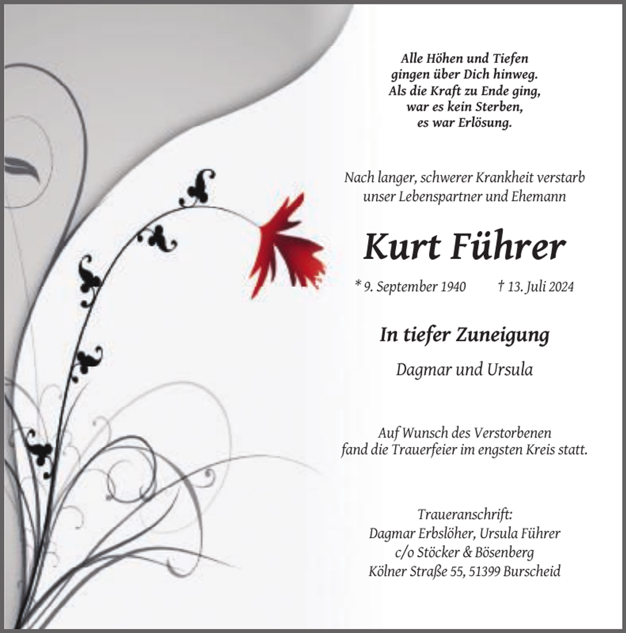 <p>Alle Höhen und Tiefen<br />gingen über Dich hinweg.<br />Als die Kraft zu Ende ging,<br />war es kein Sterben,<br />es war Erlösung.</p><p>Nach langer, schwerer Krankheit verstarb<br />unser Lebenspartner und Ehemann</p><p>Kurt Führer<br />* 9. September 1940</p><p>† 13. Juli 2024</p><p>In tiefer Zuneigung<br />Dagmar und Ursula</p><p>Auf Wunsch des Verstorbenen<br />fand die Trauerfeier im engsten Kreis statt.</p><p>Traueranschrift:<br />Dagmar Erbslöher, Ursula Führer<br />c/o Stöcker &amp; Bösenberg<br />Kölner Straße 55, 51399 Burscheid</p>