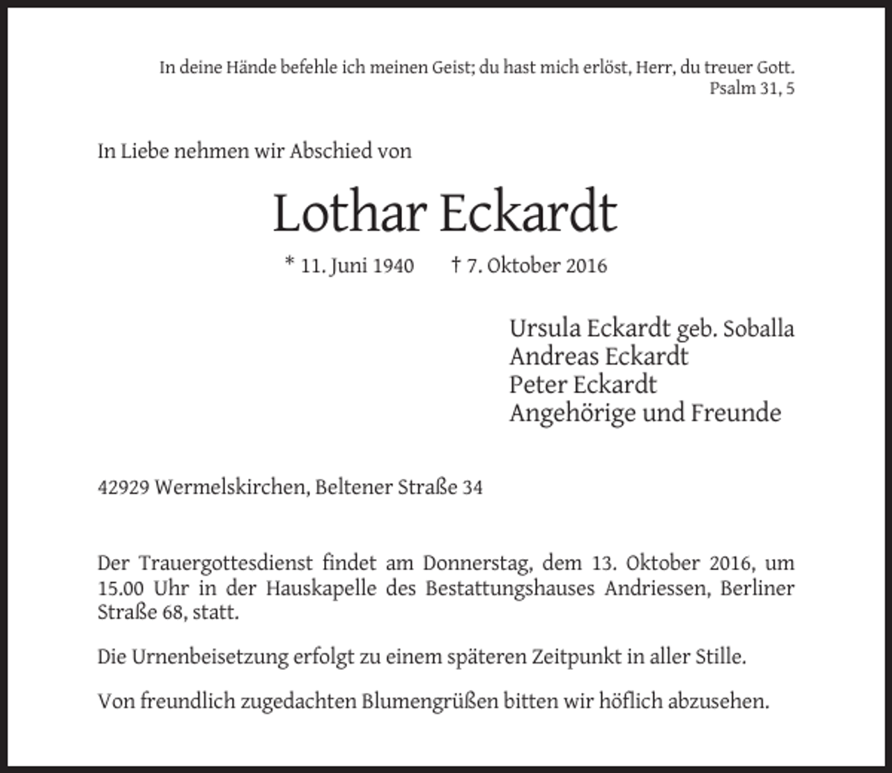 <p>In deine Hände befehle ich meinen Geist; du hast mich erlöst, Herr, du treuer Gott.<br />Psalm 31, 5</p><p>In Liebe nehmen wir Abschied von</p><p>Lothar Eckardt<br />* 11. Juni 1940</p><p>† 7. Oktober 2016</p><p>Ursula Eckardt geb. Soballa<br />Andreas Eckardt<br />Peter Eckardt<br />Angehörige und Freunde<br />42929 Wermelskirchen, Beltener Straße 34</p><p>Der Trauergottesdienst findet am Donnerstag, dem 13. Oktober 2016, um<br />15.00 Uhr in der Hauskapelle des Bestattungshauses Andriessen, Berliner<br />Straße 68, statt.<br />Die Urnenbeisetzung erfolgt zu einem späteren Zeitpunkt in aller Stille.<br />Von freundlich zugedachten Blumengrüßen bitten wir höflich abzusehen.</p>