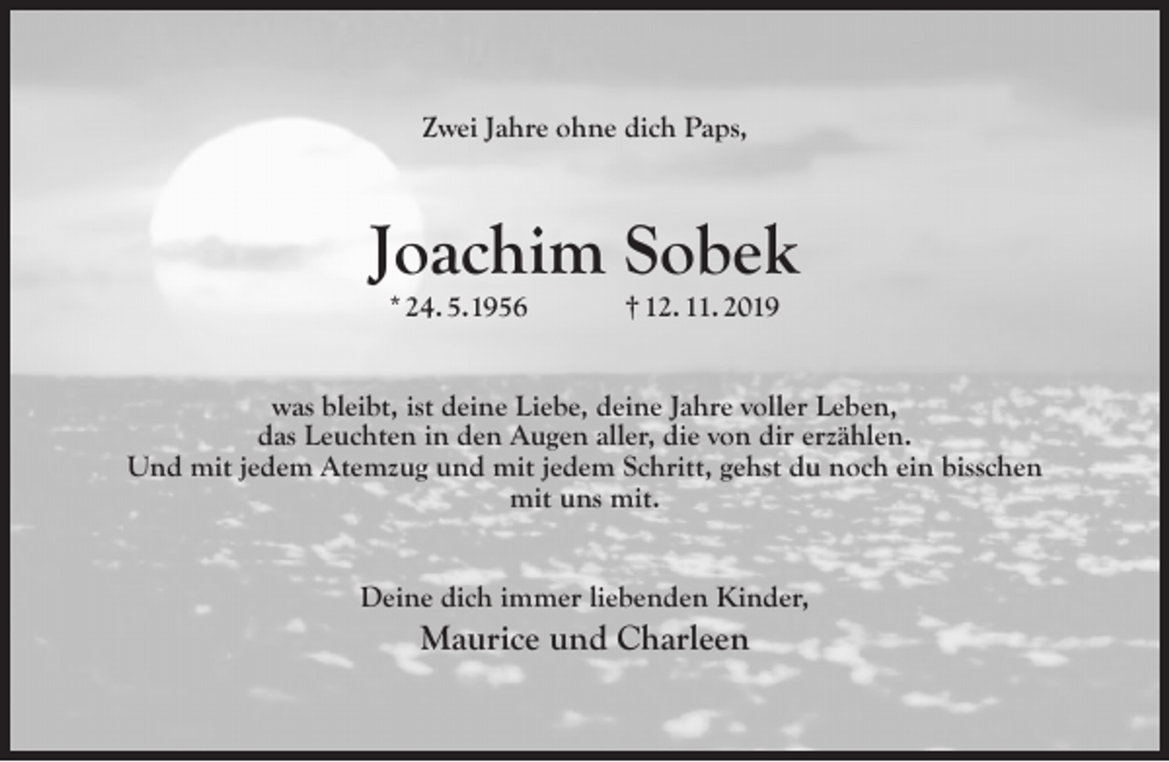 <p>Zwei Jahre ohne dich Paps,</p><p>Joachim Sobek<br />* 24. 5.1956</p><p>† 12. 11. 2019</p><p>was bleibt, ist deine Liebe, deine Jahre voller Leben,<br />das Leuchten in den Augen aller, die von dir erzählen.<br />Und mit jedem Atemzug und mit jedem Schritt, gehst du noch ein bisschen<br />mit uns mit.<br />Deine dich immer liebenden Kinder,</p><p>Maurice und Charleen</p>