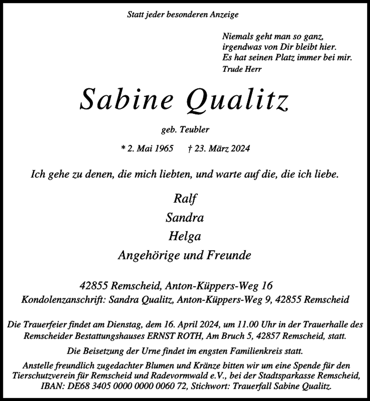 <p>Statt jeder besonderen Anzeige</p><p>Niemals geht man so ganz,<br />irgendwas von Dir bleibt hier.<br />Es hat seinen Platz immer bei mir.<br />Trude Herr</p><p>Sabine Qualitz<br />geb. Teubler<br />* 2. Mai 1965</p><p>† 23. März 2024</p><p>Ich gehe zu denen, die mich liebten, und warte auf die, die ich liebe.</p><p>Ralf<br />Sandra<br />Helga<br />Angehörige und Freunde<br />42855 Remscheid, Anton-Küppers-Weg 16</p><p>Kondolenzanschrift: Sandra Qualitz, Anton-Küppers-Weg 9, 42855 Remscheid<br />Die Trauerfeier findet am Dienstag, dem 16. April 2024, um 11.00 Uhr in der Trauerhalle des<br />Remscheider Bestattungshauses ERNST ROTH, Am Bruch 5, 42857 Remscheid, statt.<br />Die Beisetzung der Urne findet im engsten Familienkreis statt.<br />Anstelle freundlich zugedachter Blumen und Kränze bitten wir um eine Spende für den<br />Tierschutzverein für Remscheid und Radevormwald e.V., bei der Stadtsparkasse Remscheid,<br />IBAN: DE68 3405 0060 72, Stichwort: Trauerfall Sabine Qualitz.</p>