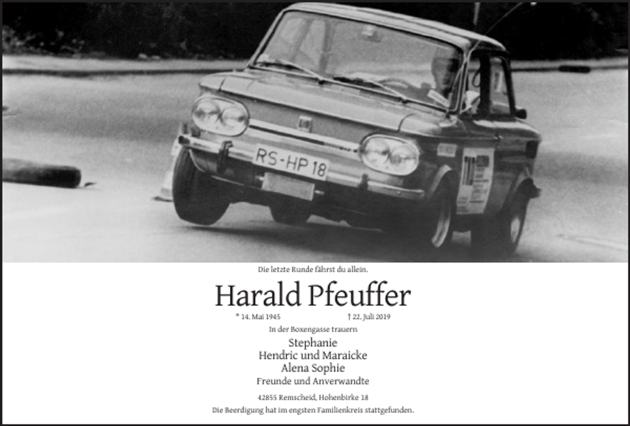 <p>Die letzte Runde fährst du allein.</p><p>Harald Pfeuffer<br />* 14. Mai 1945<br />† 22. Juli 2019<br />In der Boxengasse trauern</p><p>Stephanie<br />Hendric und Maraicke<br />Alena Sophie<br />Freunde und Anverwandte<br />42855 Remscheid, Hohenbirke 18<br />Die Beerdigung hat im engsten Familienkreis stattgefunden.</p>