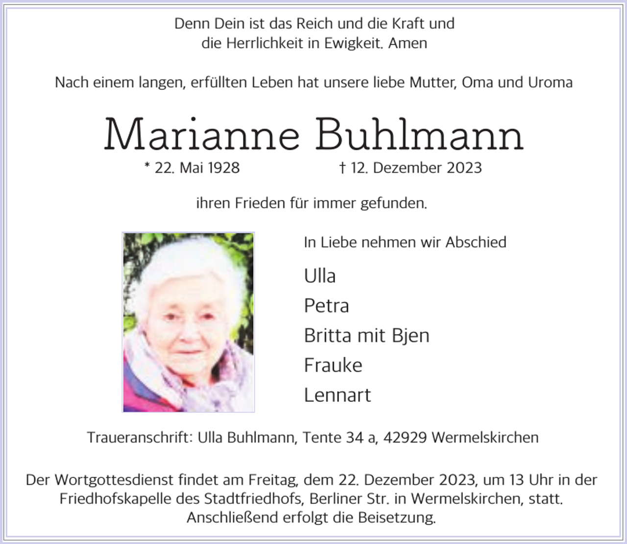 <p>Denn Dein ist das Reich und die Kraft und<br />die Herrlichkeit in Ewigkeit. Amen<br />Nach einem langen, erf llten Leben hat unsere liebe Mutter, Oma und Uroma</p><p>Marianne Buhlmann<br />* 22. Mai 1928</p><p>† 12. Dezember 2023</p><p>ihren Frieden f r immer gefunden.<br />In Liebe nehmen wir Abschied</p><p>Ulla<br />Petra<br />Britta mit Bjen<br />Frauke<br />Lennart<br />Traueranschrift: Ulla Buhlmann, Tente 34 a, 42929 Wermelskirchen<br />Der Wortgottesdienst findet am Freitag, dem 22. Dezember 2023, um 13 Uhr in der<br />Friedhofskapelle des Stadtfriedhofs, Berliner Str. in Wermelskirchen, statt.<br />Anschließend erfolgt die Beisetzung.</p>
