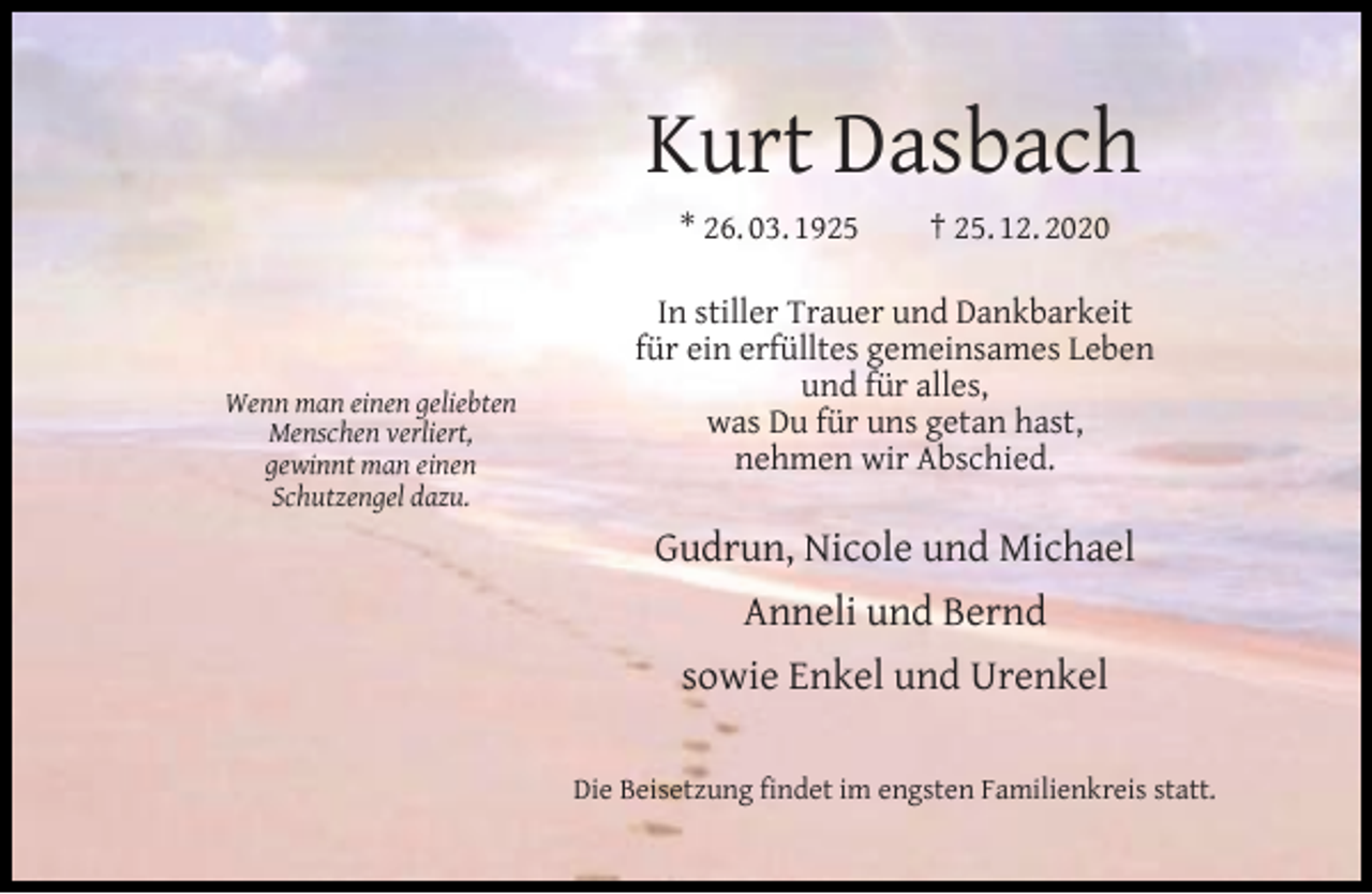 <p>Kurt Dasbach<br />* 26. 03. 1925</p><p>Wenn man einen geliebten<br />Menschen verliert,<br />gewinnt man einen<br />Schutzengel dazu.</p><p>† 25. 12. 2020</p><p>In stiller Trauer und Dankbarkeit<br />für ein erfülltes gemeinsames Leben<br />und für alles,<br />was Du für uns getan hast,<br />nehmen wir Abschied.</p><p>Gudrun, Nicole und Michael<br />Anneli und Bernd<br />sowie Enkel und Urenkel<br />Die Beisetzung ﬁndet im engsten Familienkreis statt.</p>