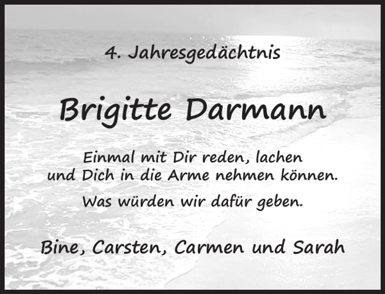 <p>4. Jahresgedächtnis</p><p>Brigitte Darmann<br />Einmal mit Dir reden, lachen<br />und Dich in die Arme nehmen können.<br />Was würden wir dafür geben.</p><p>Bine, Carsten, Carmen und Sarah</p>