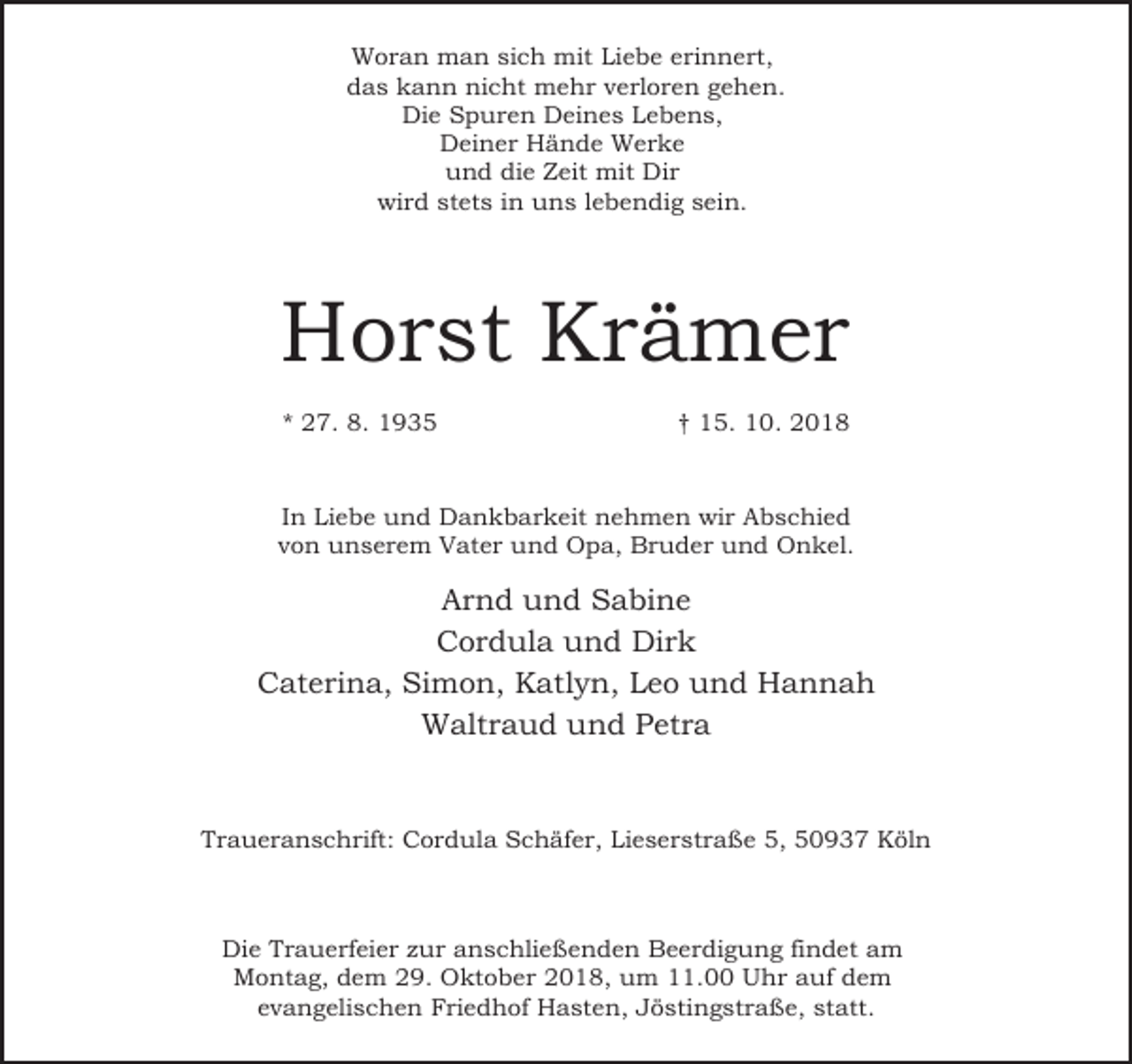 <p>Woran man sich mit Liebe erinnert,<br />das kann nicht mehr verloren gehen.<br />Die Spuren Deines Lebens,<br />Deiner Hände Werke<br />und die Zeit mit Dir<br />wird stets in uns lebendig sein.</p><p>Horst Krämer<br />* 27. 8. 1935</p><p>† 15. 10. 2018</p><p>In Liebe und Dankbarkeit nehmen wir Abschied<br />von unserem Vater und Opa, Bruder und Onkel.</p><p>Arnd und Sabine<br />Cordula und Dirk<br />Caterina, Simon, Katlyn, Leo und Hannah<br />Waltraud und Petra</p><p>Traueranschrift: Cordula Schäfer, Lieserstraße 5, 50937 Köln</p><p>Die Trauerfeier zur anschließenden Beerdigung findet am<br />Montag, dem 29. Oktober 2018, um 11.00 Uhr auf dem<br />evangelischen Friedhof Hasten, Jöstingstraße, statt.</p>