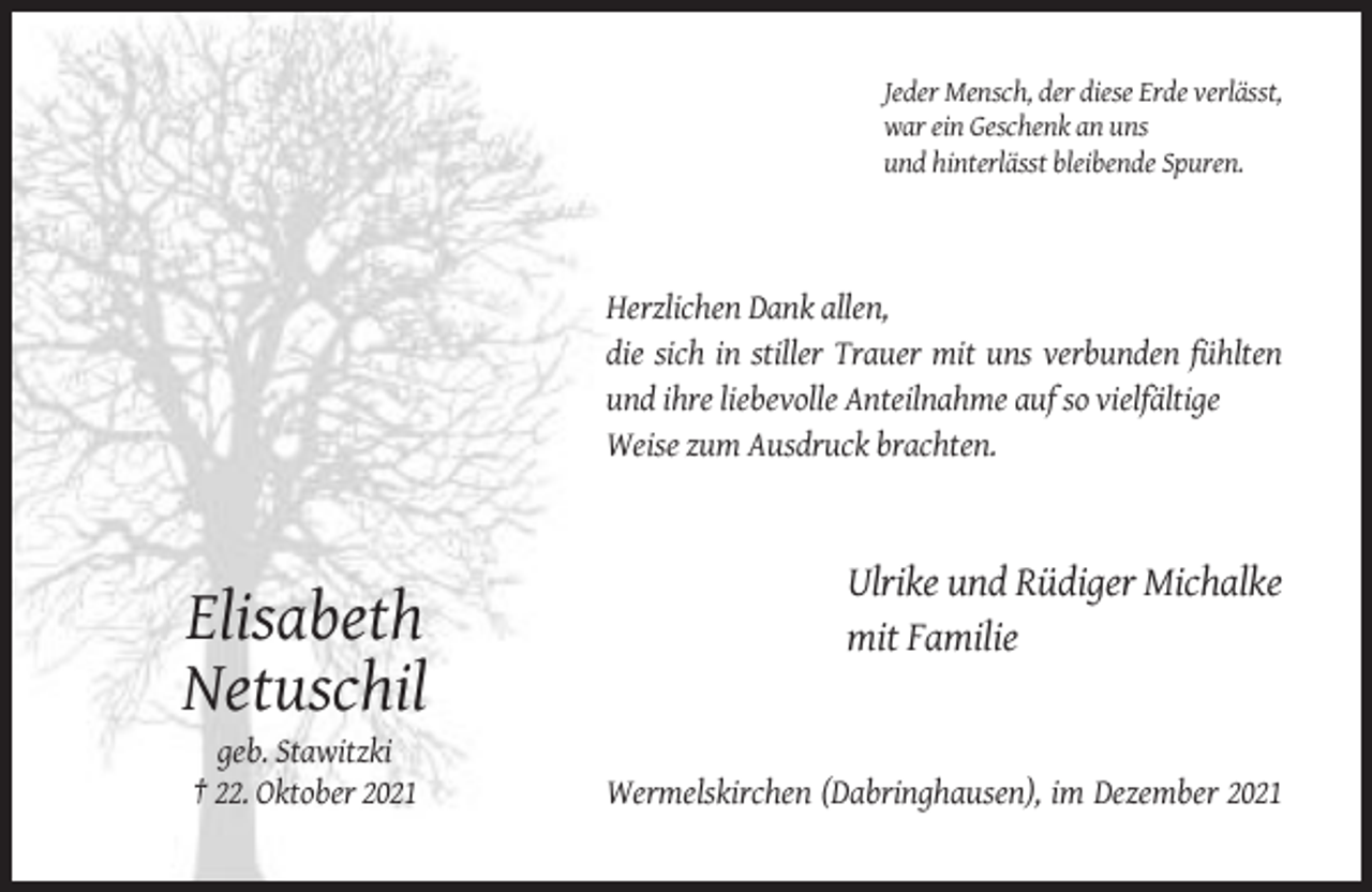 <p>Jeder Mensch, der diese Erde verlässt,<br />war ein Geschenk an uns<br />und hinterlässt bleibende Spuren.</p><p>Herzlichen Dank allen,<br />die sich in stiller Trauer mit uns verbunden fühlten<br />und ihre liebevolle Anteilnahme auf so vielfältige<br />Weise zum Ausdruck brachten.</p><p>Elisabeth<br />Netuschil<br />geb. Stawitzki<br />† 22. Oktober 2021</p><p>Ulrike und Rüdiger Michalke<br />mit Familie</p><p>Wermelskirchen (Dabringhausen), im Dezember 2021</p>
