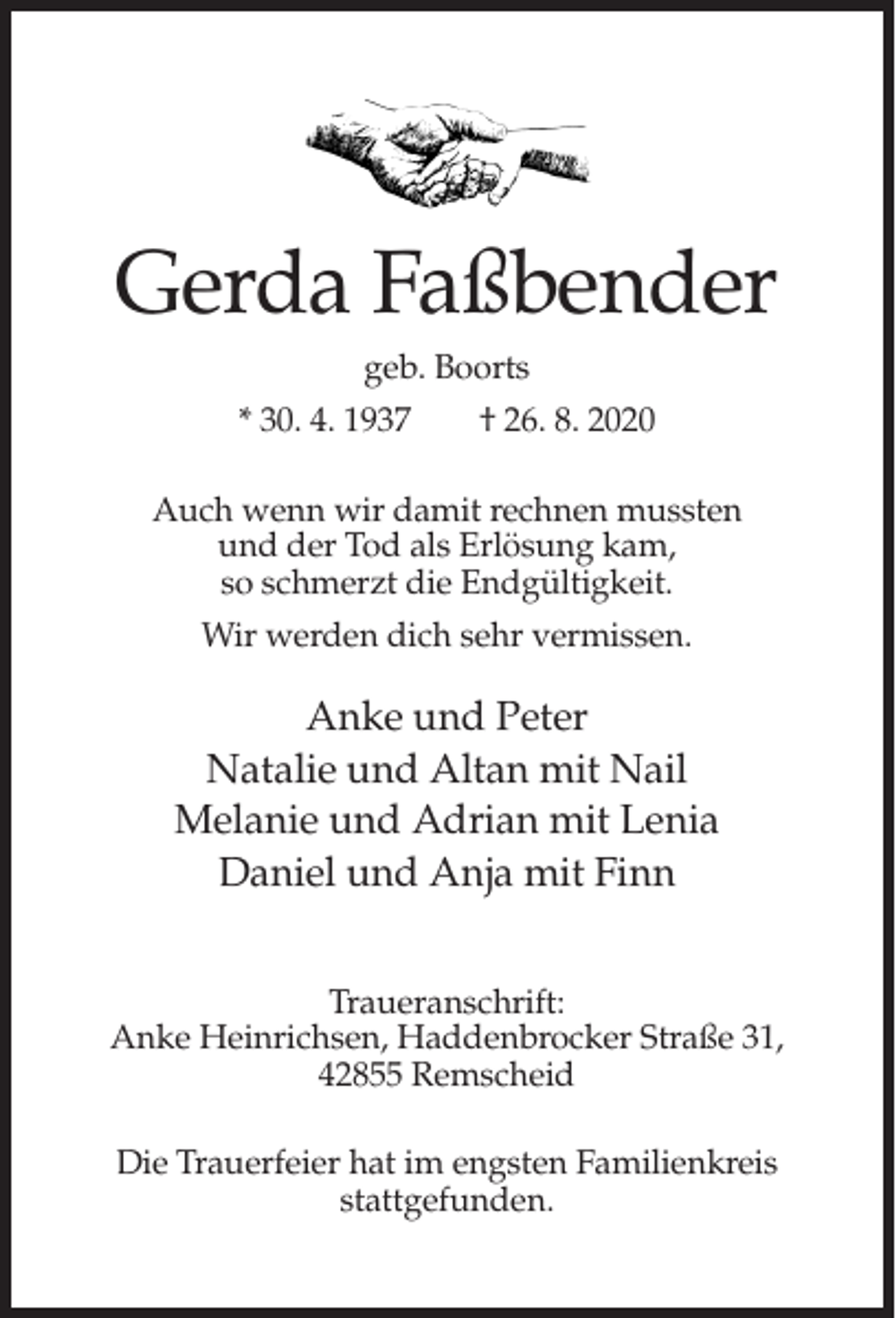 <p>Gerda Faßbender<br />geb. Boorts<br />* 30. 4. 1937</p><p>† 26. 8. 2020</p><p>Auch wenn wir damit rechnen mussten<br />und der Tod als Erlösung kam,<br />so schmerzt die Endgültigkeit.<br />Wir werden dich sehr vermissen.</p><p>Anke und Peter<br />Natalie und Altan mit Nail<br />Melanie und Adrian mit Lenia<br />Daniel und Anja mit Finn<br />Traueranschrift:<br />Anke Heinrichsen, Haddenbrocker Straße 31,<br />42855 Remscheid<br />Die Trauerfeier hat im engsten Familienkreis<br />stattgefunden.</p>