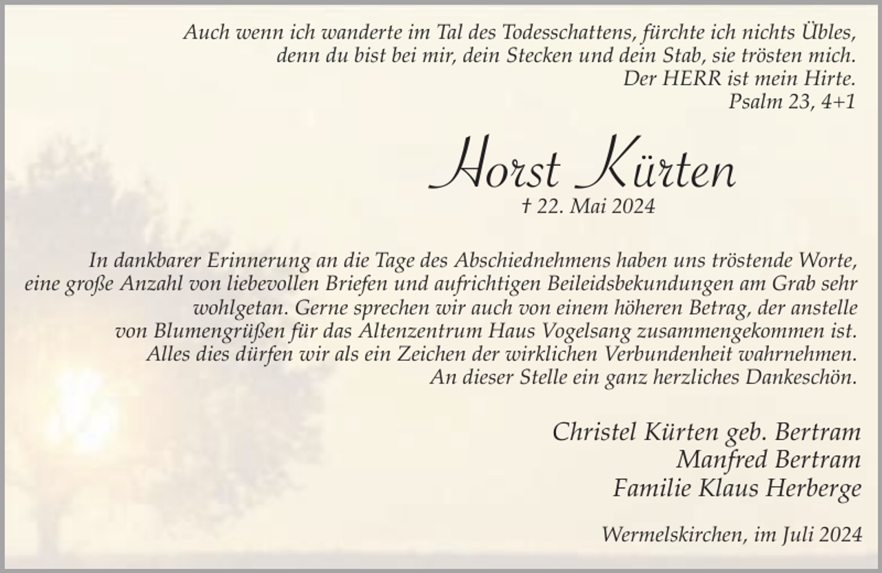 <p>Auch wenn ich wanderte im Tal des Todesschattens, fürchte ich nichts Übles,<br />denn du bist bei mir, dein Stecken und dein Stab, sie trösten mich.<br />Der HERR ist mein Hirte.<br />Psalm 23, 4+1</p><p>Horst Kürten<br />† 22. Mai 2024</p><p>In dankbarer Erinnerung an die Tage des Abschiednehmens haben uns tröstende Worte,<br />eine große Anzahl von liebevollen Briefen und aufrichtigen Beileidsbekundungen am Grab sehr<br />wohlgetan. Gerne sprechen wir auch von einem höheren Betrag, der anstelle<br />von Blumengrüßen für das Altenzentrum Haus Vogelsang zusammengekommen ist.<br />Alles dies dürfen wir als ein Zeichen der wirklichen Verbundenheit wahrnehmen.<br />An dieser Stelle ein ganz herzliches Dankeschön.</p><p>Christel Kürten geb. Bertram<br />Manfred Bertram<br />Familie Klaus Herberge<br />Wermelskirchen, im Juli 2024</p>
