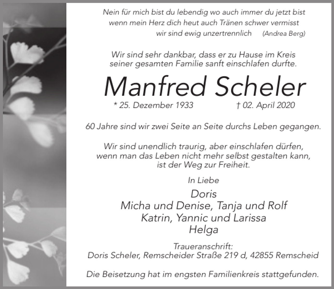 <p>Nein für mich bist du lebendig wo auch immer du jetzt bist<br />wenn mein Herz dich heut auch Tränen schwer vermisst<br />wir sind ewig unzertrennlich (Andrea Berg)</p><p>Wir sind sehr dankbar, dass er zu Hause im Kreis<br />seiner gesamten Familie sanft einschlafen durfte.</p><p>Manfred Scheler<br />* 25. Dezember 1933</p><p>† 02. April 2020</p><p>60 Jahre sind wir zwei Seite an Seite durchs Leben gegangen.</p><p>Wir sind unendlich traurig, aber einschlafen dürfen,<br />wenn man das Leben nicht mehr selbst gestalten kann,<br />ist der Weg zur Freiheit.<br />In Liebe</p><p>Doris<br />Micha und Denise, Tanja und Rolf<br />Katrin, Yannic und Larissa<br />Helga<br />Traueranschrift:<br />Doris Scheler, Remscheider Straße 219 d, 42855 Remscheid<br />Die Beisetzung hat im engsten Familienkreis stattgefunden.</p>