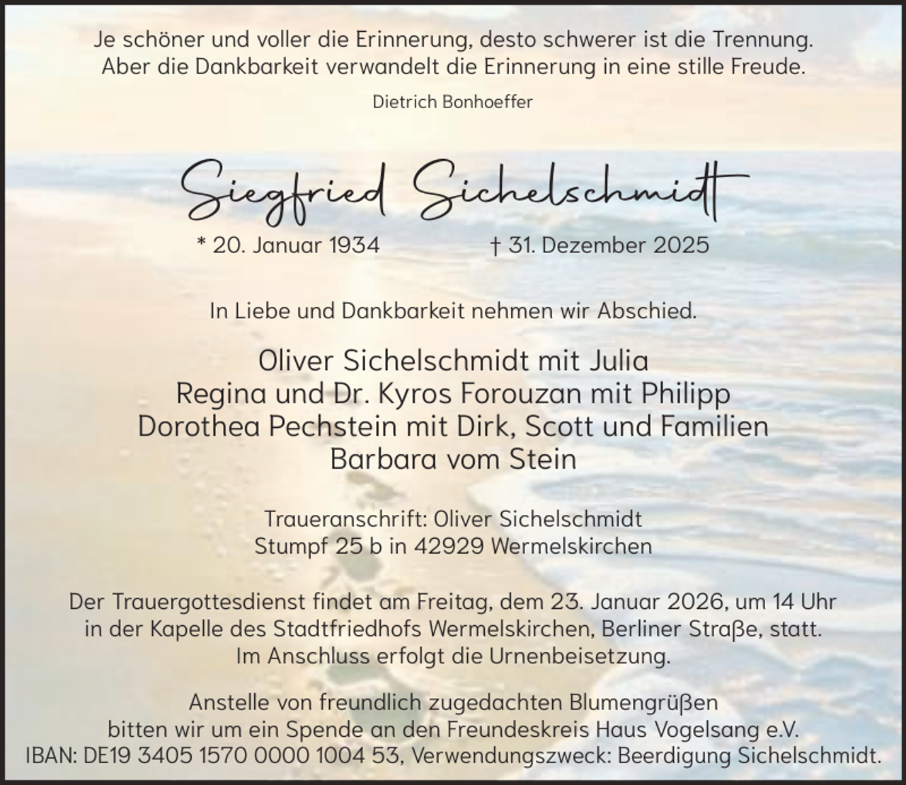<p>Je schöner und voller die Erinnerung, desto schwerer ist die Trennung.<br />Aber die Dankbarkeit verwandelt die Erinnerung in eine stille Freude.<br />Dietrich Bonhoeffer</p><p>Siegfried Sichelschmidt<br />* 20. Januar 1934</p><p>† 31. Dezember 2025</p><p>In Liebe und Dankbarkeit nehmen wir Abschied.</p><p>Oliver Sichelschmidt mit Julia<br />Regina und Dr. Kyros Forouzan mit Philipp<br />Dorothea Pechstein mit Dirk, Scott und Familien<br />Barbara vom Stein<br />Traueranschrift: Oliver Sichelschmidt<br />Stumpf 25 b in 42929 Wermelskirchen<br />Der Trauergottesdienst findet am Freitag, dem 23. Januar 2026, um 14 Uhr<br />in der Kapelle des Stadtfriedhofs Wermelskirchen, Berliner Straße, statt.<br />Im Anschluss erfolgt die Urnenbeisetzung.<br />Anstelle von freundlich zugedachten Blumengrüßen<br />bitten wir um ein Spende an den Freundeskreis Haus Vogelsang e.V.<br />IBAN: DE19 3405 157000 1004 53, Verwendungszweck: Beerdigung Sichelschmidt.</p>