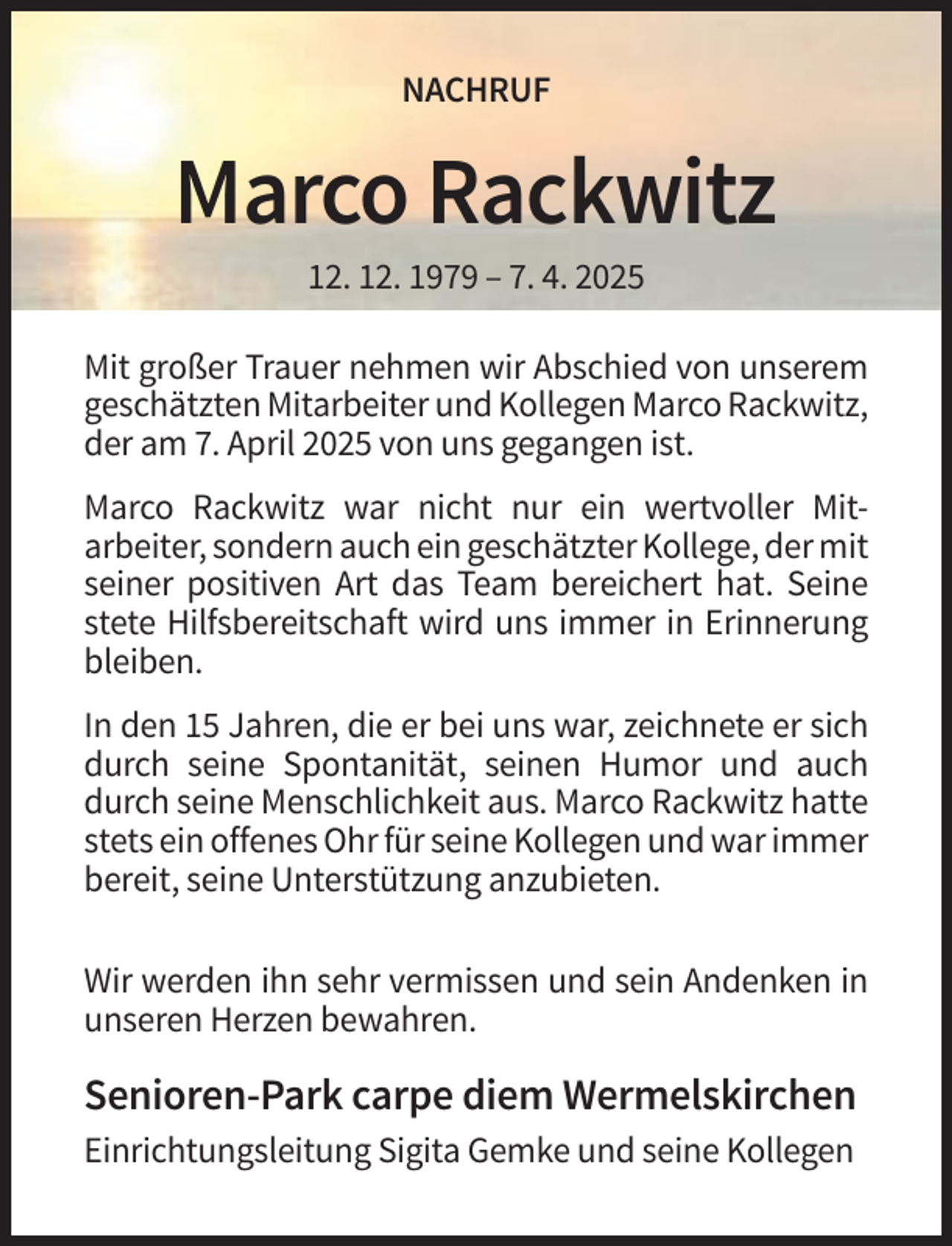 <p>NACHRUF</p><p>Marco Rackwitz<br />12. 12. 1979 – 7. 4. 2025<br />Mit großer Trauer nehmen wir Abschied von unserem<br />geschätzten Mitarbeiter und Kollegen Marco Rackwitz,<br />der am 7. April 2025 von uns gegangen ist.<br />Marco Rackwitz war nicht nur ein wertvoller Mitarbeiter, sondern auch ein geschätzter Kollege, der mit<br />seiner positiven Art das Team bereichert hat. Seine<br />stete Hilfsbereitschaft wird uns immer in Erinnerung<br />bleiben.<br />In den 15 Jahren, die er bei uns war, zeichnete er sich<br />durch seine Spontanität, seinen Humor und auch<br />durch seine Menschlichkeit aus. Marco Rackwitz hatte<br />stets ein offenes Ohr für seine Kollegen und war immer<br />bereit, seine Unterstützung anzubieten.<br />Wir werden ihn sehr vermissen und sein Andenken in<br />unseren Herzen bewahren.</p><p>Senioren-Park carpe diem Wermelskirchen<br />Einrichtungsleitung Sigita Gemke und seine Kollegen</p>
