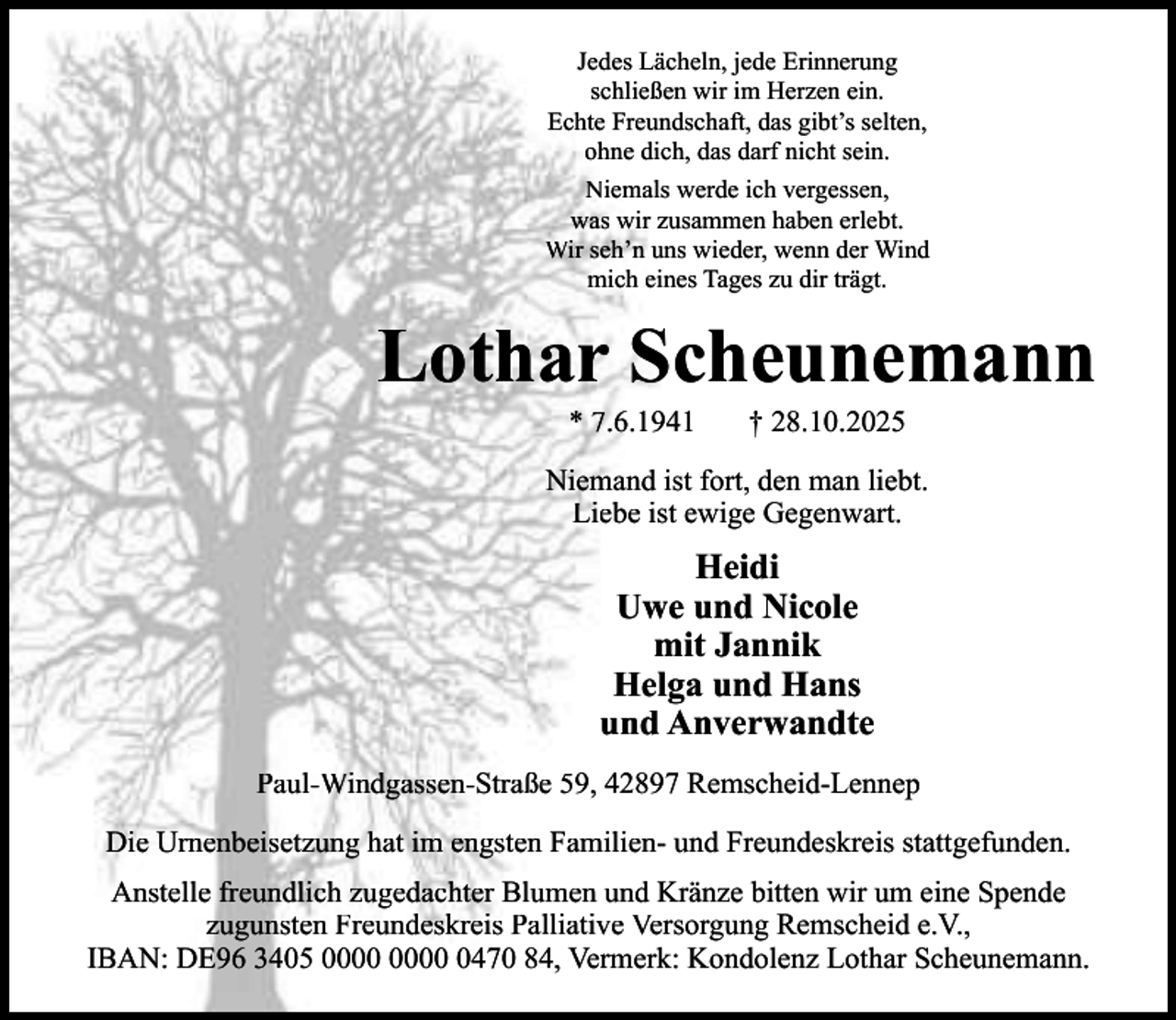 <p>Jedes Lächeln, jede Erinnerung<br />schließen wir im Herzen ein.<br />Echte Freundschaft, das gibt’s selten,<br />ohne dich, das darf nicht sein.<br />Niemals werde ich vergessen,<br />was wir zusammen haben erlebt.<br />Wir seh’n uns wieder, wenn der Wind<br />mich eines Tages zu dir trägt.</p><p>Lothar Scheunemann<br />* 7.6.1941</p><p>† 28.10.2025</p><p>Niemand ist fort, den man liebt.<br />Liebe ist ewige Gegenwart.</p><p>Heidi<br />Uwe und Nicole<br />mit Jannik<br />Helga und Hans<br />und Anverwandte<br />Paul-Windgassen-Straße 59, 42897 Remscheid-Lennep<br />Die Urnenbeisetzung hat im engsten Familien- und Freundeskreis stattgefunden.<br />Anstelle freundlich zugedachter Blumen und Kränze bitten wir um eine Spende<br />zugunsten Freundeskreis Palliative Versorgung Remscheid e.V.,<br />IBAN: DE96 3405 0470 84, Vermerk: Kondolenz Lothar Scheunemann.</p>