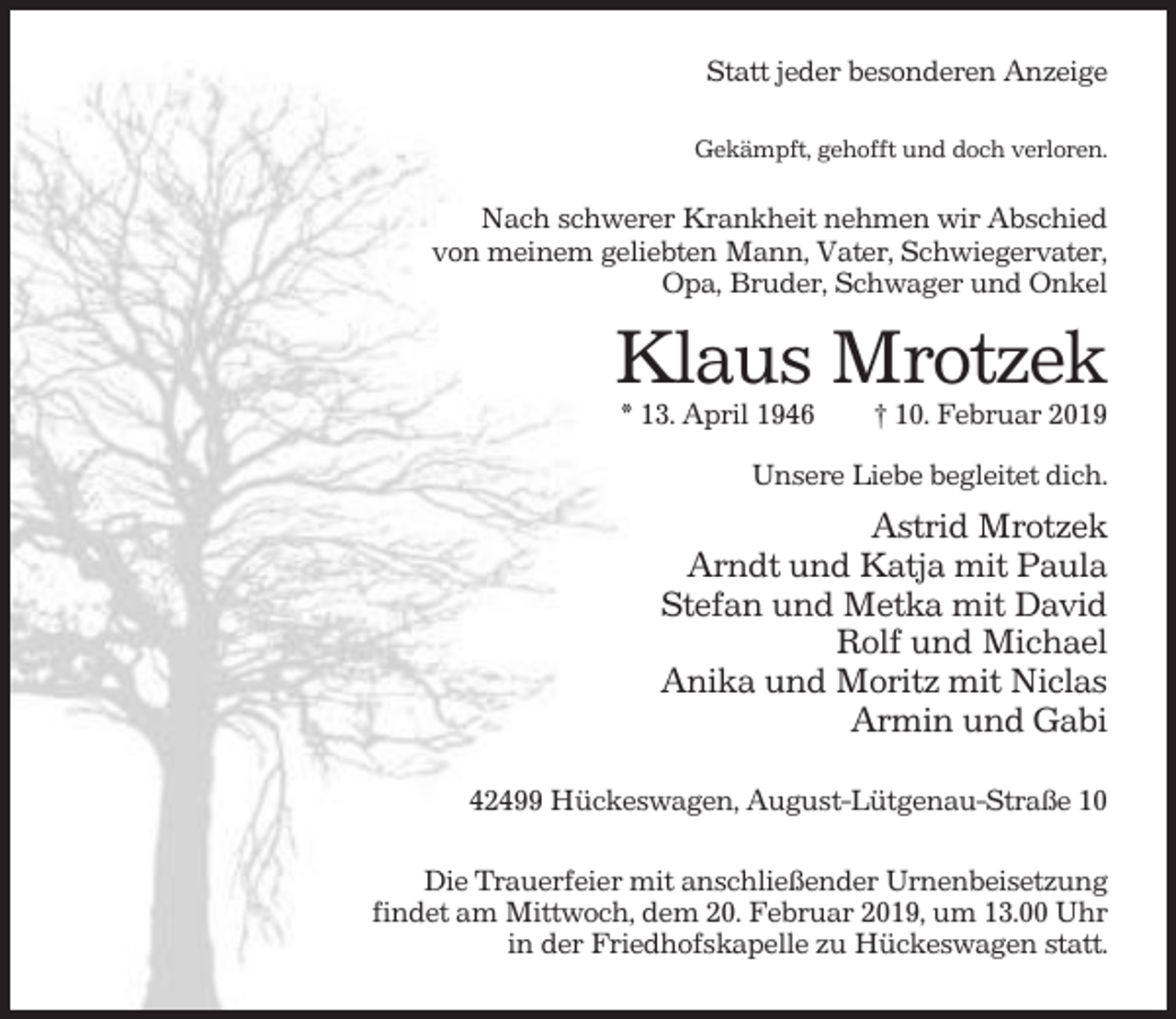 <p>Statt jeder besonderen Anzeige<br />Gekämpft, gehofft und doch verloren.</p><p>Nach schwerer Krankheit nehmen wir Abschied<br />von meinem geliebten Mann, Vater, Schwiegervater,<br />Opa, Bruder, Schwager und Onkel</p><p>Klaus Mrotzek<br />* 13. April 1946</p><p>† 10. Februar 2019</p><p>Unsere Liebe begleitet dich.</p><p>Astrid Mrotzek<br />Arndt und Katja mit Paula<br />Stefan und Metka mit David<br />Rolf und Michael<br />Anika und Moritz mit Niclas<br />Armin und Gabi<br />42499 Hückeswagen, August-Lütgenau-Straße 10<br />Die Trauerfeier mit anschließender Urnenbeisetzung<br />findet am Mittwoch, dem 20. Februar 2019, um 13.00 Uhr<br />in der Friedhofskapelle zu Hückeswagen statt.</p>