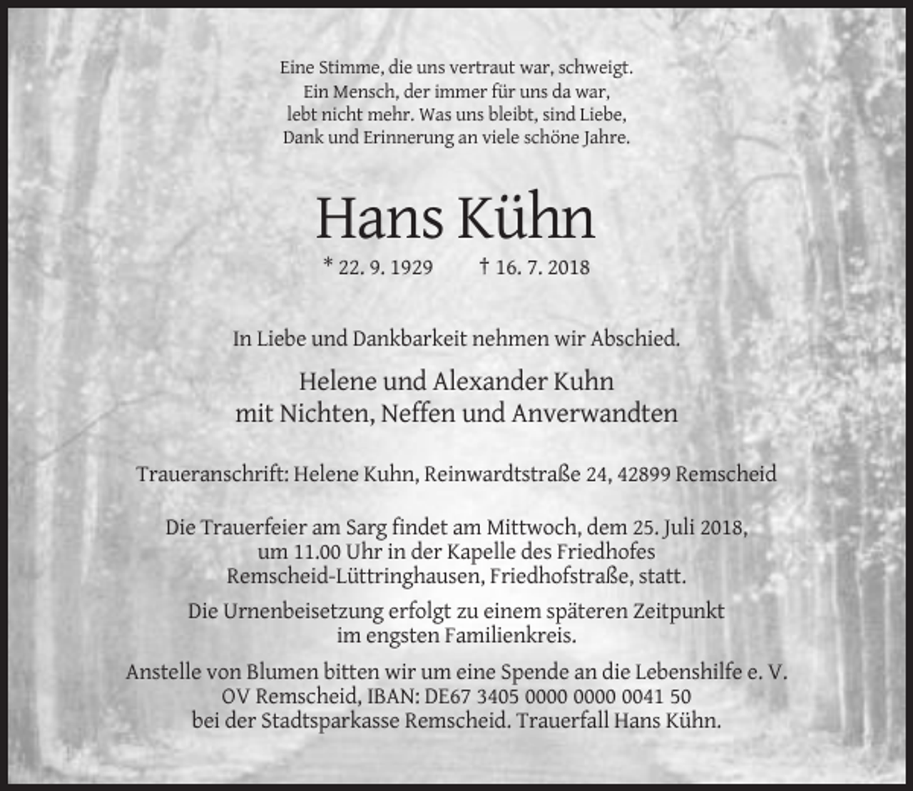 <p>Eine Stimme, die uns vertraut war, schweigt.<br />Ein Mensch, der immer für uns da war,<br />lebt nicht mehr. Was uns bleibt, sind Liebe,<br />Dank und Erinnerung an viele schöne Jahre.</p><p>Hans Kühn<br />* 22. 9. 1929</p><p>† 16. 7. 2018</p><p>In Liebe und Dankbarkeit nehmen wir Abschied.</p><p>Helene und Alexander Kuhn<br />mit Nichten, Neffen und Anverwandten<br />Traueranschrift: Helene Kuhn, Reinwardtstraße 24, 42899 Remscheid<br />Die Trauerfeier am Sarg findet am Mittwoch, dem 25. Juli 2018,<br />um 11.00 Uhr in der Kapelle des Friedhofes<br />Remscheid-Lüttringhausen, Friedhofstraße, statt.<br />Die Urnenbeisetzung erfolgt zu einem späteren Zeitpunkt<br />im engsten Familienkreis.<br />Anstelle von Blumen bitten wir um eine Spende an die Lebenshilfe e. V.<br />OV Remscheid, IBAN: DE67 3405 0041 50<br />bei der Stadtsparkasse Remscheid. Trauerfall Hans Kühn.</p>