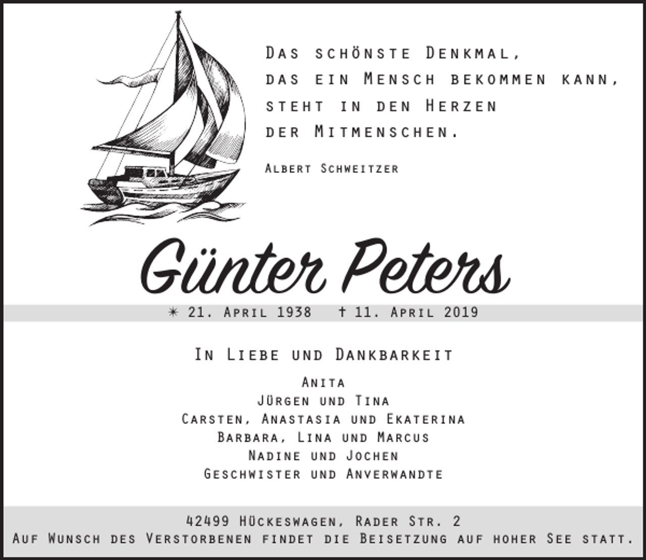 <p>Das schönste Denkmal,<br />das ein Mensch bekommen kann,<br />steht in den Herzen<br />der Mitmenschen.<br />Albert Schweitzer</p><p>Günter Peters<br />✴ 21. April 1938</p><p>✝ 11. April 2019</p><p>In Liebe und Dankbarkeit<br />Anita<br />Jürgen und Tina<br />Carsten, Anastasia und Ekaterina<br />Barbara, Lina und Marcus<br />Nadine und Jochen<br />Geschwister und Anverwandte<br />42499 Hückeswagen, Rader Str. 2<br />Auf Wunsch des Verstorbenen findet die Beisetzung auf hoher See statt.</p>