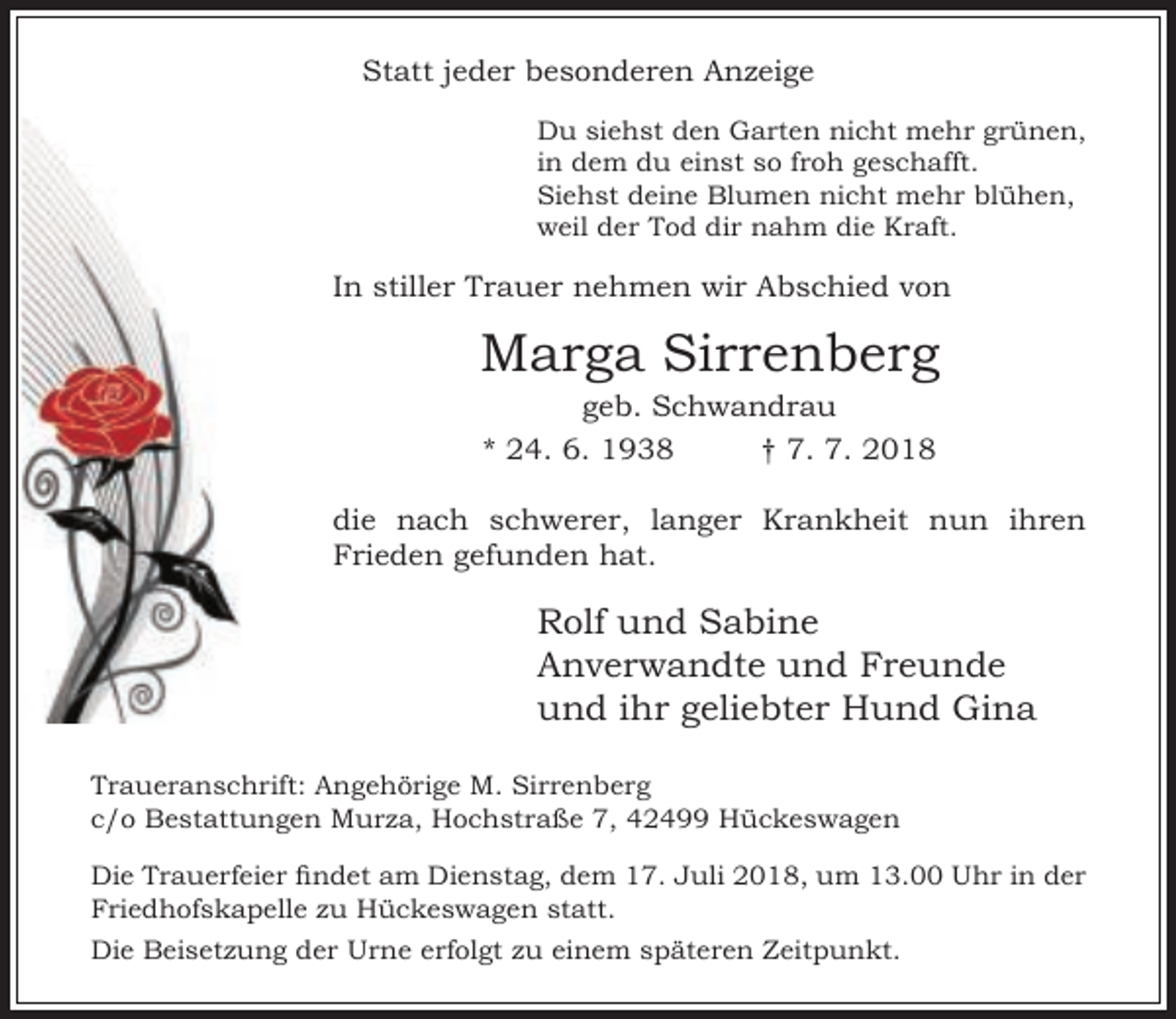 <p>Statt jeder besonderen Anzeige<br />Du siehst den Garten nicht mehr grünen,<br />in dem du einst so froh geschafft.<br />Siehst deine Blumen nicht mehr blühen,<br />weil der Tod dir nahm die Kraft.</p><p>In stiller Trauer nehmen wir Abschied von</p><p>Marga Sirrenberg<br />geb. Schwandrau<br />* 24. 6. 1938<br />† 7. 7. 2018</p><p>die nach schwerer, langer Krankheit nun ihren<br />Frieden gefunden hat.</p><p>Rolf und Sabine<br />Anverwandte und Freunde<br />und ihr geliebter Hund Gina<br />Traueranschrift: Angehörige M. Sirrenberg<br />c/o Bestattungen Murza, Hochstraße 7, 42499 Hückeswagen<br />Die Trauerfeier ndet am Dienstag, dem 17. uli 2018, um 13.00<br />Friedhofskapelle zu Hückeswagen statt.<br />Die Beisetzung der</p><p>rne erfolgt zu einem sp teren eitpunkt.</p><p>hr in der</p>