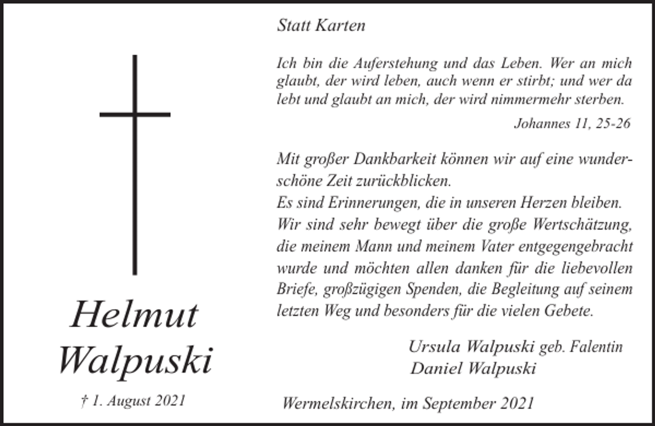 <p>Statt Karten<br />Ich bin die Auferstehung und das Leben. Wer an mich<br />glaubt, der wird leben, auch wenn er stirbt; und wer da<br />lebt und glaubt an mich, der wird nimmermehr sterben.<br />Johannes 11, 25-26</p><p>Helmut<br />Walpuski<br />† 1. August 2021</p><p>Mit großer Dankbarkeit können wir auf eine wunderschöne Zeit zurückblicken.<br />Es sind Erinnerungen, die in unseren Herzen bleiben.<br />Wir sind sehr bewegt über die große Wertschätzung,<br />die meinem Mann und meinem Vater entgegengebracht<br />wurde und möchten allen danken für die liebevollen<br />Briefe, großzügigen Spenden, die Begleitung auf seinem<br />letzten Weg und besonders für die vielen Gebete.<br />Ursula Walpuski geb. Falentin<br />Daniel Walpuski</p><p>Wermelskirchen, im September 2021</p>