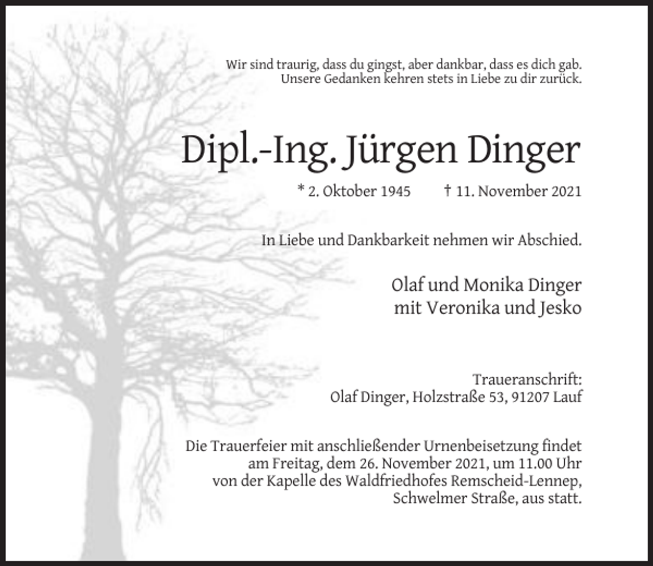 <p>Wir sind traurig, dass du gingst, aber dankbar, dass es dich gab.<br />Unsere Gedanken kehren stets in Liebe zu dir zurück.</p><p>Dipl.-Ing. Jürgen Dinger<br />* 2. Oktober 1945</p><p>† 11. November 2021</p><p>In Liebe und Dankbarkeit nehmen wir Abschied.</p><p>Olaf und Monika Dinger<br />mit Veronika und Jesko</p><p>Traueranschrift:<br />Olaf Dinger, Holzstraße 53, 91207 Lauf</p><p>Die Trauerfeier mit anschließender Urnenbeisetzung findet<br />am Freitag, dem 26. November 2021, um 11.00 Uhr<br />von der Kapelle des Waldfriedhofes Remscheid-Lennep,<br />Schwelmer Straße, aus statt.</p>