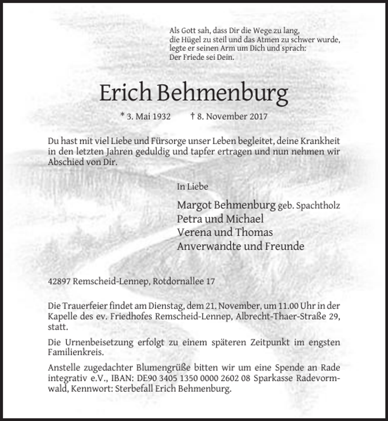 <p>Als Gott sah, dass Dir die Wege zu lang,<br />die Hügel zu steil und das Atmen zu schwer wurde,<br />legte er seinen Arm um Dich und sprach:<br />Der Friede sei Dein.</p><p>Erich Behmenburg<br />* 3. Mai 1932</p><p>† 8. November 2017</p><p>Du hast mit viel Liebe und Fürsorge unser Leben begleitet, deine Krankheit<br />in den letzten Jahren geduldig und tapfer ertragen und nun nehmen wir<br />Abschied von Dir.<br />In Liebe</p><p>Margot Behmenburg geb. Spachtholz<br />Petra und Michael<br />Verena und Thomas<br />Anverwandte und Freunde</p><p>42897 Remscheid-Lennep, Rotdornallee 17<br />Die Trauerfeier findet am Dienstag, dem 21. November, um 11.00 Uhr in der<br />Kapelle des ev. Friedhofes Remscheid-Lennep, Albrecht-Thaer-Straße 29,<br />statt.<br />Die Urnenbeisetzung erfolgt zu einem späteren Zeitpunkt im engsten<br />Familienkreis.<br />Anstelle zugedachter Blumengrüße bitten wir um eine Spende an Rade<br />integrativ e.V., IBAN: DE90 3405 135000 2602 08 Sparkasse Radevormwald, Kennwort: Sterbefall Erich Behmenburg.</p>