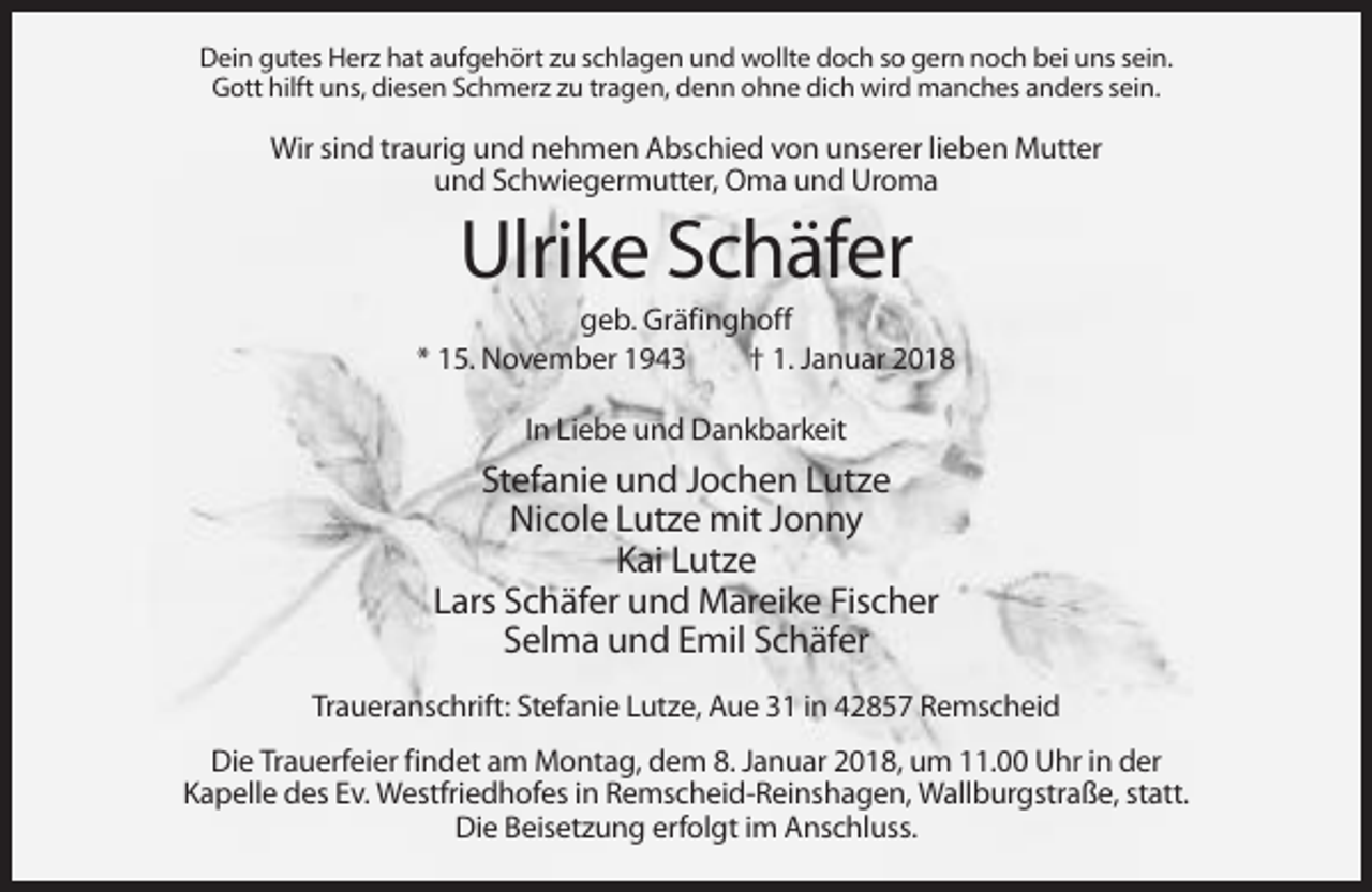 <p>Dein gutes Herz hat aufgehört zu schlagen und wollte doch so gern noch bei uns sein.<br />Gott hilft uns, diesen Schmerz zu tragen, denn ohne dich wird manches anders sein.</p><p>Wir sind traurig und nehmen Abschied von unserer lieben Mutter<br />und Schwiegermutter, Oma und Uroma</p><p>Ulrike Schäfer<br />geb. Gräfinghoff<br />* 15. November 1943<br />† 1. Januar 2018<br />In Liebe und Dankbarkeit</p><p>Stefanie und Jochen Lutze<br />Nicole Lutze mit Jonny<br />Kai Lutze<br />Lars Schäfer und Mareike Fischer<br />Selma und Emil Schäfer<br />Traueranschrift: Stefanie Lutze, Aue 31 in 42857 Remscheid<br />Die Trauerfeier findet am Montag, dem 8. Januar 2018, um 11.00 Uhr in der<br />Kapelle des Ev. Westfriedhofes in Remscheid-Reinshagen, Wallburgstraße, statt.<br />Die Beisetzung erfolgt im Anschluss.</p>