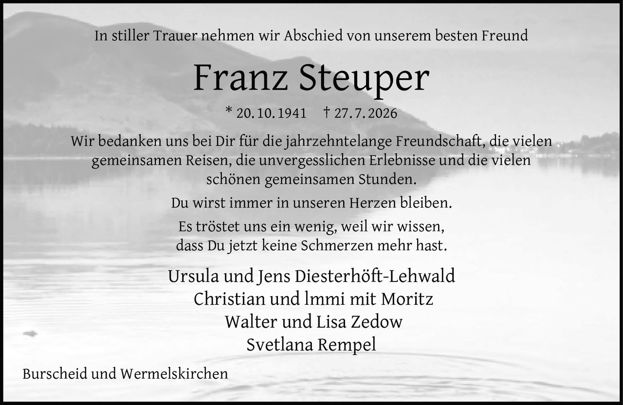 <p>In stiller Trauer nehmen wir Abschied von unserem besten Freund</p>
<p><strong>Franz Steuper</strong></p>
<p>* 20. 10. 1941 † 27. 7. 2026</p>
<p>Wir bedanken uns bei Dir für die jahrzehntelange Freundschaft, die vielen gemeinsamen Reisen, die unvergesslichen Erlebnisse und die vielen schönen gemeinsamen Stunden.</p>
<p>Du wirst immer in unseren Herzen bleiben.</p>
<p>Es tröstet uns ein wenig, weil wir wissen, dass Du jetzt keine Schmerzen mehr hast.</p>
<p>Ursula und Jens Diesterhöft-Lehwald<br>Christian und Immi mit Moritz<br>Walter und Lisa Zedow<br>Svetlana Rempel</p>
<p>Burscheid und Wermelskirchen</p>
