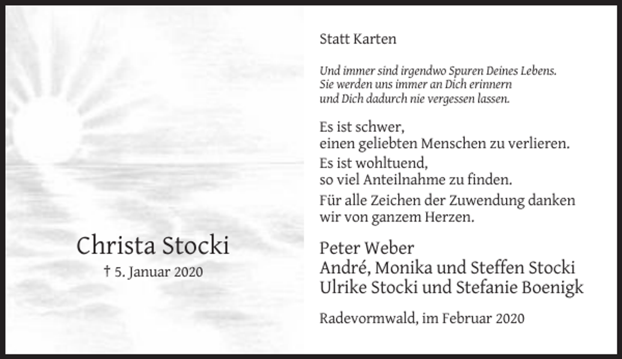 <p>Statt Karten<br />Und immer sind irgendwo Spuren Deines Lebens.<br />Sie werden uns immer an Dich erinnern<br />und Dich dadurch nie vergessen lassen.</p><p>Es ist schwer,<br />einen geliebten Menschen zu verlieren.<br />Es ist wohltuend,<br />so viel Anteilnahme zu finden.<br />Für alle Zeichen der Zuwendung danken<br />wir von ganzem Herzen.</p><p>Christa Stocki<br />† 5. Januar 2020</p><p>Peter Weber<br />André, Monika und Steffen Stocki<br />Ulrike Stocki und Stefanie Boenigk<br />Radevormwald, im Februar 2020</p>