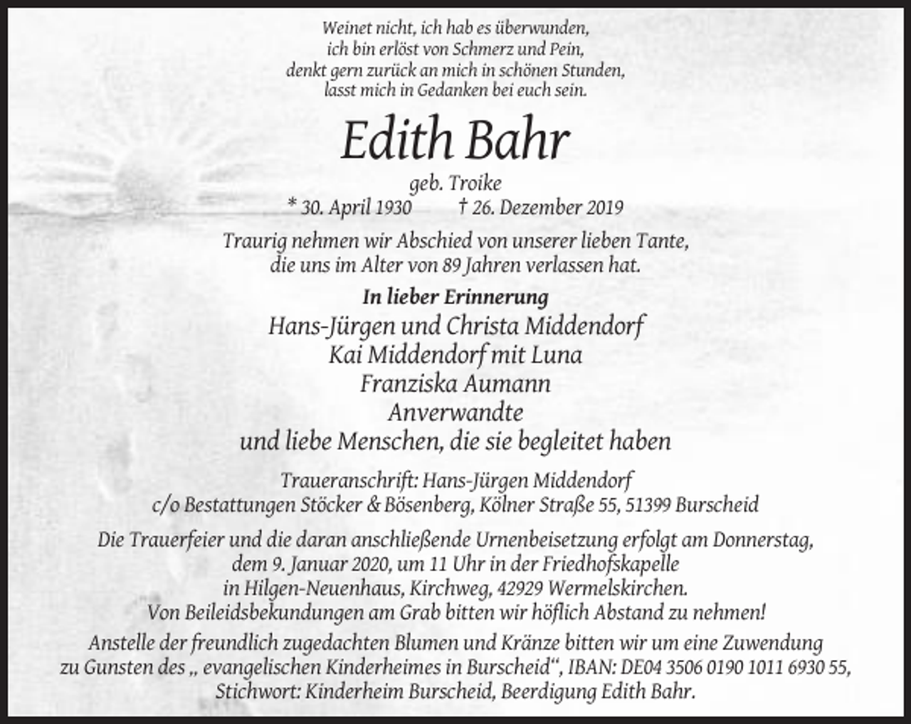 <p>Weinet nicht, ich hab es überwunden,<br />ich bin erlöst von Schmerz und Pein,<br />denkt gern zurück an mich in schönen Stunden,<br />lasst mich in Gedanken bei euch sein.</p><p>Edith Bahr<br />geb. Troike<br />* 30. April 1930<br />† 26. Dezember 2019<br />Traurig nehmen wir Abschied von unserer lieben Tante,<br />die uns im Alter von 89 Jahren verlassen hat.<br />In lieber Erinnerung</p><p>Hans-Jürgen und Christa Middendorf<br />Kai Middendorf mit Luna<br />Franziska Aumann<br />Anverwandte<br />und liebe Menschen, die sie begleitet haben<br />Traueranschrift: Hans-Jürgen Middendorf<br />c/o Bestattungen Stöcker &amp; Bösenberg, Kölner Straße 55, 51399 Burscheid<br />Die Trauerfeier und die daran anschließende Urnenbeisetzung erfolgt am Donnerstag,<br />dem 9. Januar 2020, um 11 Uhr in der Friedhofskapelle<br />in Hilgen-Neuenhaus, Kirchweg, 42929 Wermelskirchen.<br />Von Beileidsbekundungen am Grab bitten wir höflich Abstand zu nehmen!<br />Anstelle der freundlich zugedachten Blumen und Kränze bitten wir um eine Zuwendung<br />zu Gunsten des „ evangelischen Kinderheimes in Burscheid“, IBAN: DE04 3506 0190 1011 6930 55,<br />Stichwort: Kinderheim Burscheid, Beerdigung Edith Bahr.</p>