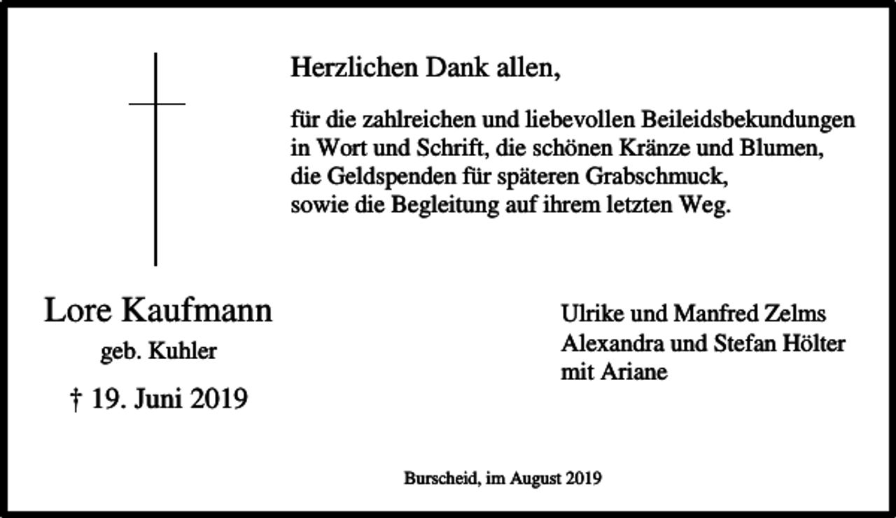 <p>Herzlichen Dank allen,<br />für die zahlreichen und liebevollen Beileidsbekundungen<br />in Wort und Schrift, die schönen Kränze und Blumen,<br />die Geldspenden für späteren Grabschmuck,<br />sowie die Begleitung auf ihrem letzten Weg.</p><p>Lore Kaufmann<br />geb. Kuhler</p><p>† 19. Juni 2019</p><p>Ulrike und Manfred Zelms<br />Alexandra und Stefan Hölter<br />mit Ariane</p><p>Burscheid, im August 2019</p>