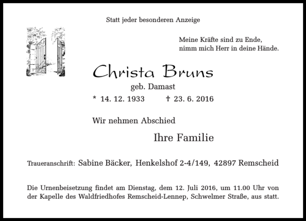 <p>Statt jeder besonderen Anzeige<br />Meine Kräfte sind zu Ende,<br />nimm mich Herr in deine Hände.</p><p>Christa Bruns</p><p>geb. Damast<br />* 14. 12. 1933<br />† 23. 6. 2016<br />Wir nehmen Abschied</p><p>Ihre Familie<br />Traueranschrift:</p><p>Sabine Bäcker, Henkelshof 2-4/149, 42897 Remscheid</p><p>Die Urnenbeisetzung findet am Dienstag, dem 12. Juli 2016, um 11.00 Uhr von<br />der Kapelle des Waldfriedhofes Remscheid-Lennep, Schwelmer Straße, aus statt.</p>