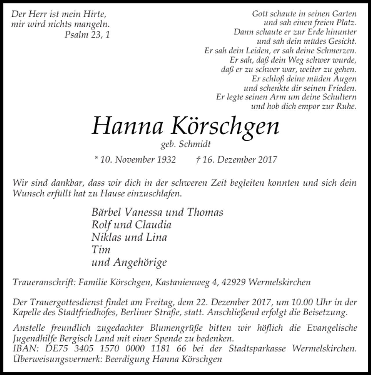 <p>Der Herr ist mein Hirte,<br />mir wird nichts mangeln.<br />Psalm 23, 1</p><p>Gott schaute in seinen Garten<br />und sah einen freien Platz.<br />Dann schaute er zur Erde hinunter<br />und sah dein müdes Gesicht.<br />Er sah dein Leiden, er sah deine Schmerzen.<br />Er sah, daß dein Weg schwer wurde,<br />daß er zu schwer war, weiter zu gehen.<br />Er schloß deine müden Augen<br />und schenkte dir seinen Frieden.<br />Er legte seinen Arm um deine Schultern<br />und hob dich empor zur Ruhe.</p><p>Hanna Körschgen<br />geb. Schmidt</p><p>* 10. November 1932</p><p>† 16. Dezember 2017</p><p>Wir sind dankbar, dass wir dich in der schweren Zeit begleiten konnten und sich dein<br />Wunsch erfüllt hat zu Hause einzuschlafen.</p><p>Bärbel Vanessa und Thomas<br />Rolf und Claudia<br />Niklas und Lina<br />Tim<br />und Angehörige<br />Traueranschrift: Familie Körschgen, Kastanienweg 4, 42929 Wermelskirchen<br />Der Trauergottesdienst findet am Freitag, dem 22. Dezember 2017, um 10.00 Uhr in der<br />Kapelle des Stadtfriedhofes, Berliner Straße, statt. Anschließend erfolgt die Beisetzung.<br />Anstelle freundlich zugedachter Blumengrüße bitten wir höflich die Evangelische<br />Jugendhilfe Bergisch Land mit einer Spende zu bedenken.<br />IBAN: DE75 3405 157000 1181 66 bei der Stadtsparkasse Wermelskirchen.<br />Überweisungsvermerk: Beerdigung Hanna Körschgen</p>